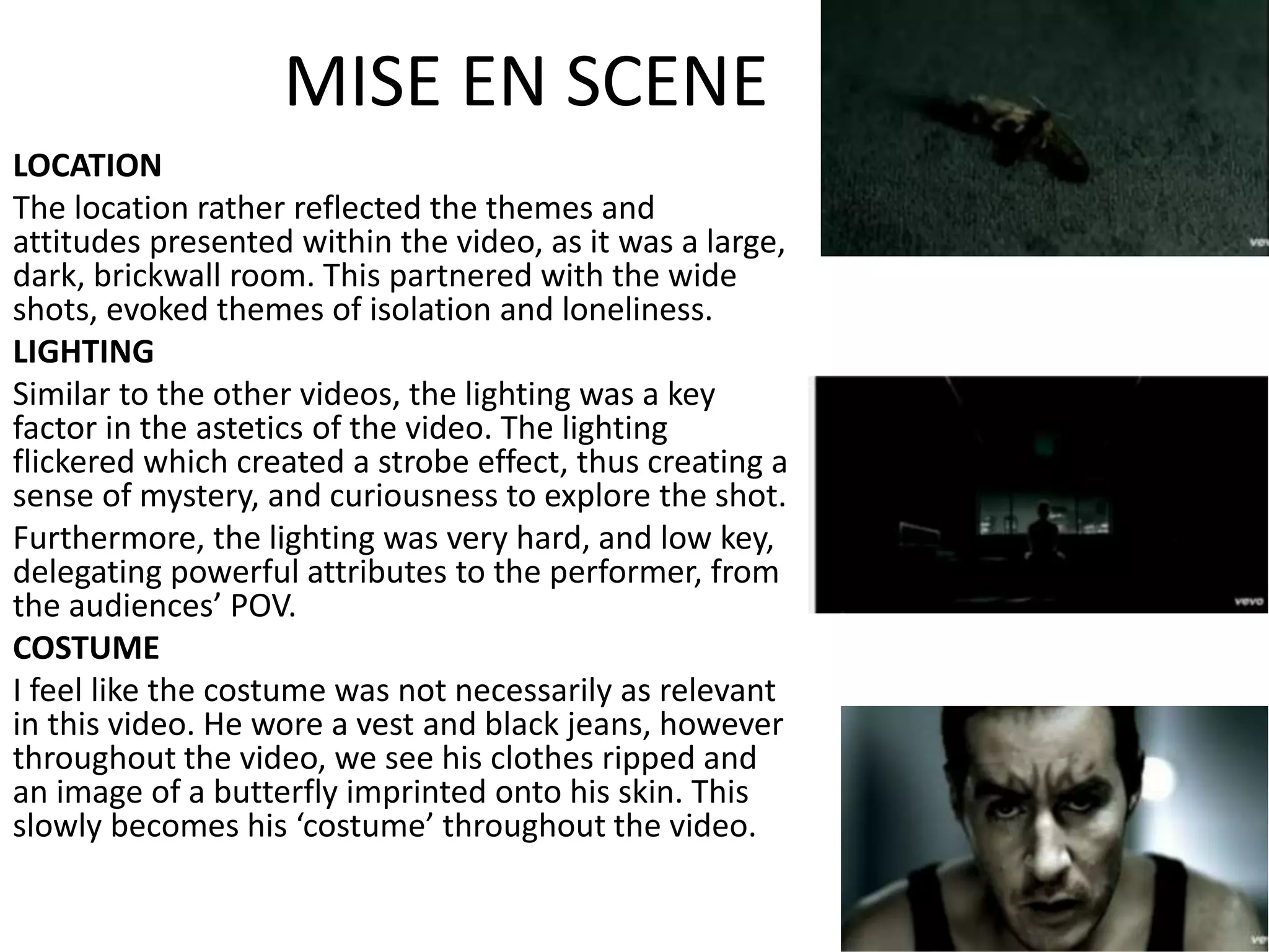 MISE EN SCENE
LOCATION
The location rather reflected the themes and
attitudes presented within the video, as it was a large,
dark, brickwall room. This partnered with the wide
shots, evoked themes of isolation and loneliness.
LIGHTING
Similar to the other videos, the lighting was a key
factor in the astetics of the video. The lighting
flickered which created a strobe effect, thus creating a
sense of mystery, and curiousness to explore the shot.
Furthermore, the lighting was very hard, and low key,
delegating powerful attributes to the performer, from
the audiences’ POV.
COSTUME
I feel like the costume was not necessarily as relevant
in this video. He wore a vest and black jeans, however
throughout the video, we see his clothes ripped and
an image of a butterfly imprinted onto his skin. This
slowly becomes his ‘costume’ throughout the video.
 