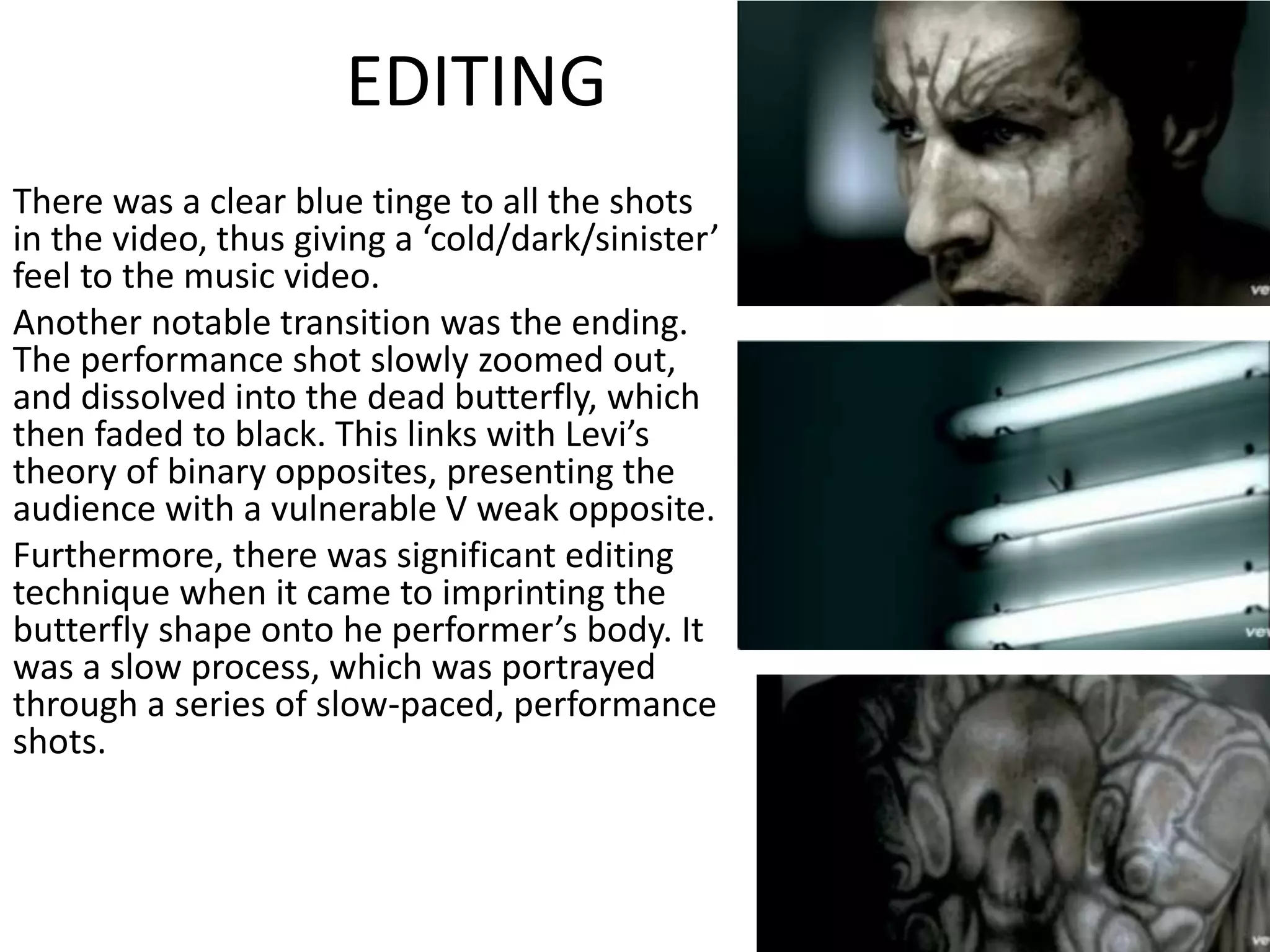 EDITING
There was a clear blue tinge to all the shots
in the video, thus giving a ‘cold/dark/sinister’
feel to the music video.
Another notable transition was the ending.
The performance shot slowly zoomed out,
and dissolved into the dead butterfly, which
then faded to black. This links with Levi’s
theory of binary opposites, presenting the
audience with a vulnerable V weak opposite.
Furthermore, there was significant editing
technique when it came to imprinting the
butterfly shape onto he performer’s body. It
was a slow process, which was portrayed
through a series of slow-paced, performance
shots.
 