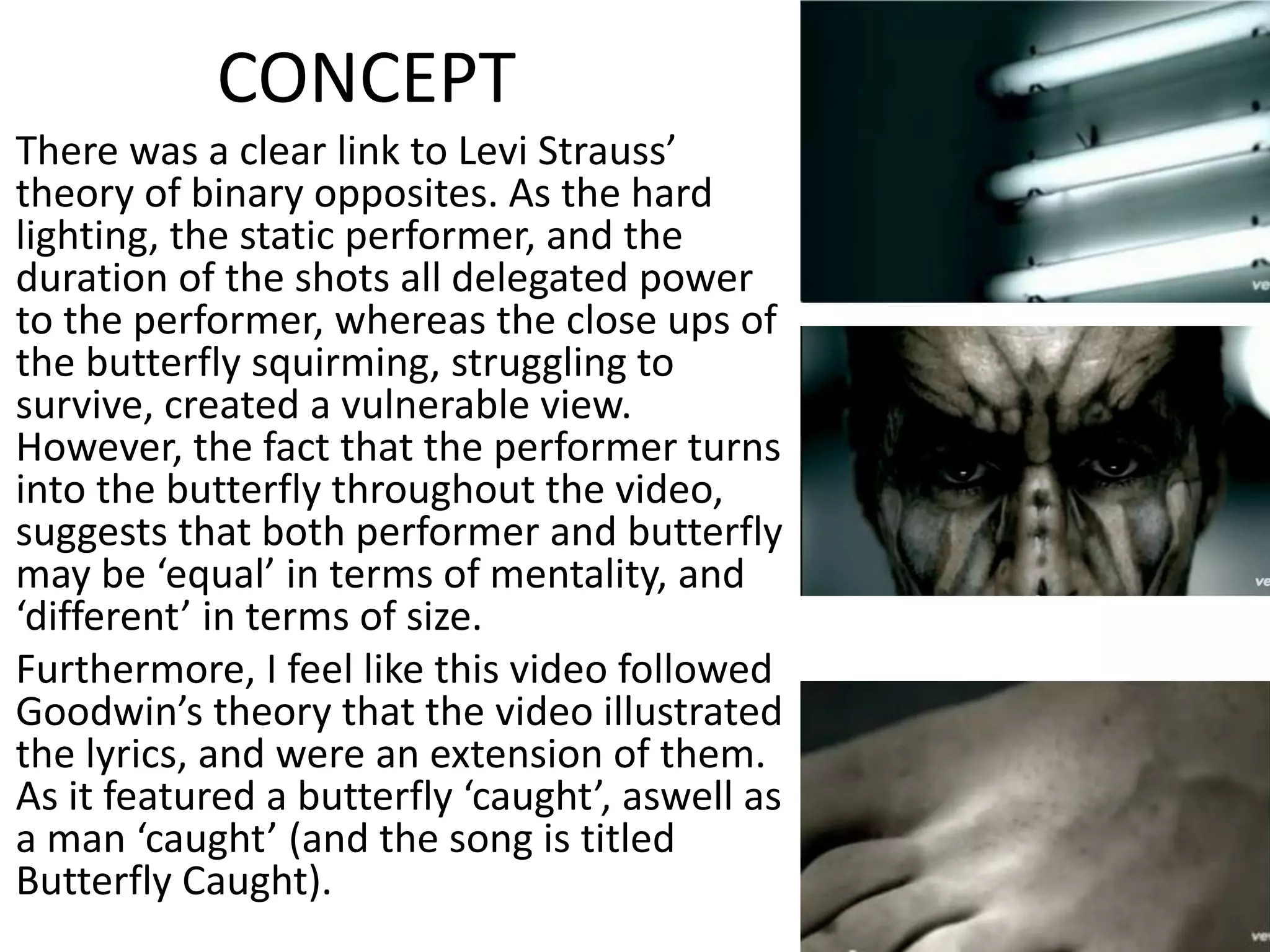 CONCEPT
There was a clear link to Levi Strauss’
theory of binary opposites. As the hard
lighting, the static performer, and the
duration of the shots all delegated power
to the performer, whereas the close ups of
the butterfly squirming, struggling to
survive, created a vulnerable view.
However, the fact that the performer turns
into the butterfly throughout the video,
suggests that both performer and butterfly
may be ‘equal’ in terms of mentality, and
‘different’ in terms of size.
Furthermore, I feel like this video followed
Goodwin’s theory that the video illustrated
the lyrics, and were an extension of them.
As it featured a butterfly ‘caught’, aswell as
a man ‘caught’ (and the song is titled
Butterfly Caught).
 