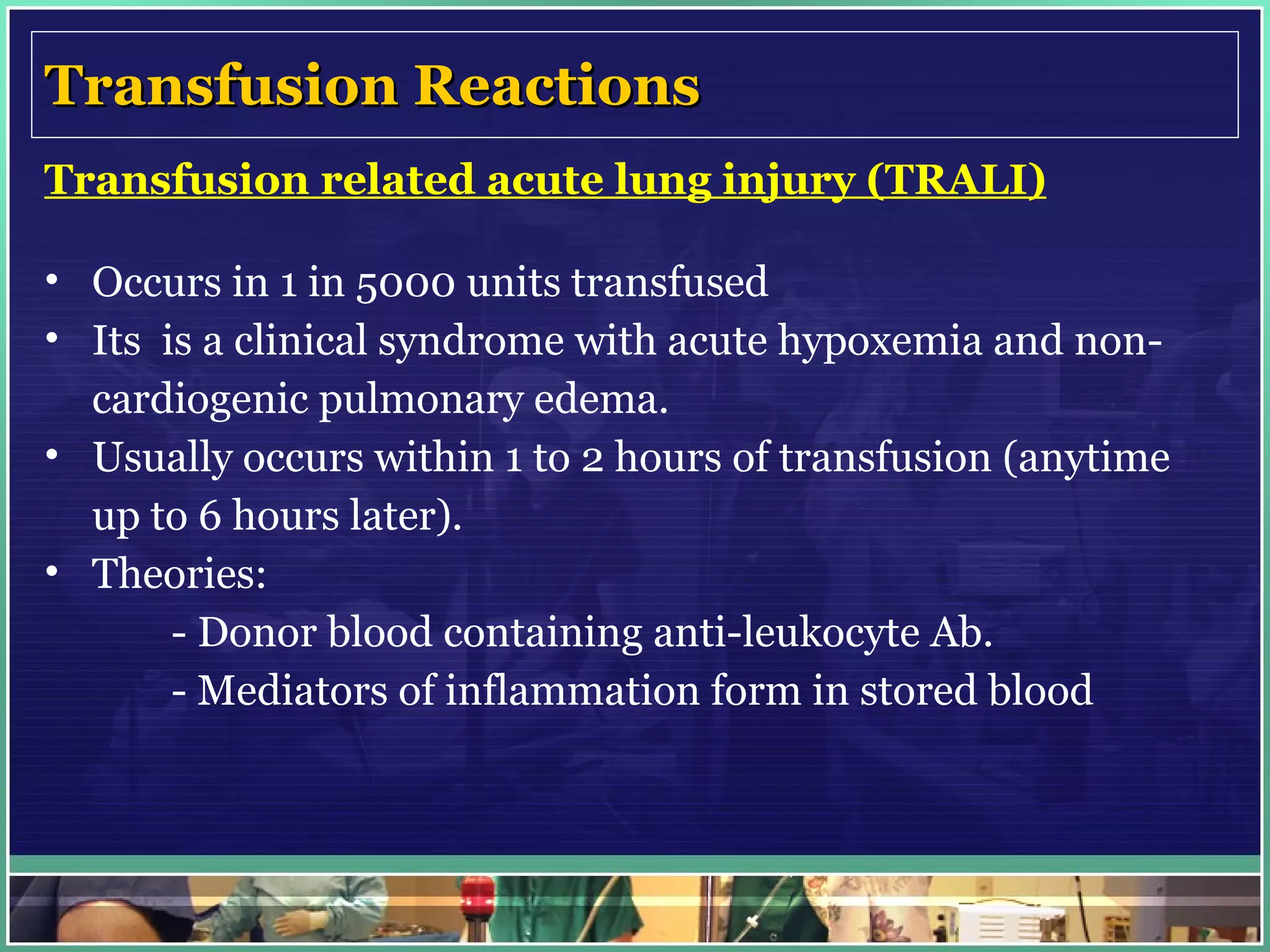 Transfusion Reactions Transfusion related acute lung injury (TRALI) Occurs in 1 in 5000 units transfused Its  is a clinical syndrome with acute hypoxemia and non-cardiogenic pulmonary edema. Usually occurs within 1 to 2 hours of transfusion (anytime up to 6 hours later).  Theories: - Donor blood containing anti-leukocyte Ab. - Mediators of inflammation form in stored blood   