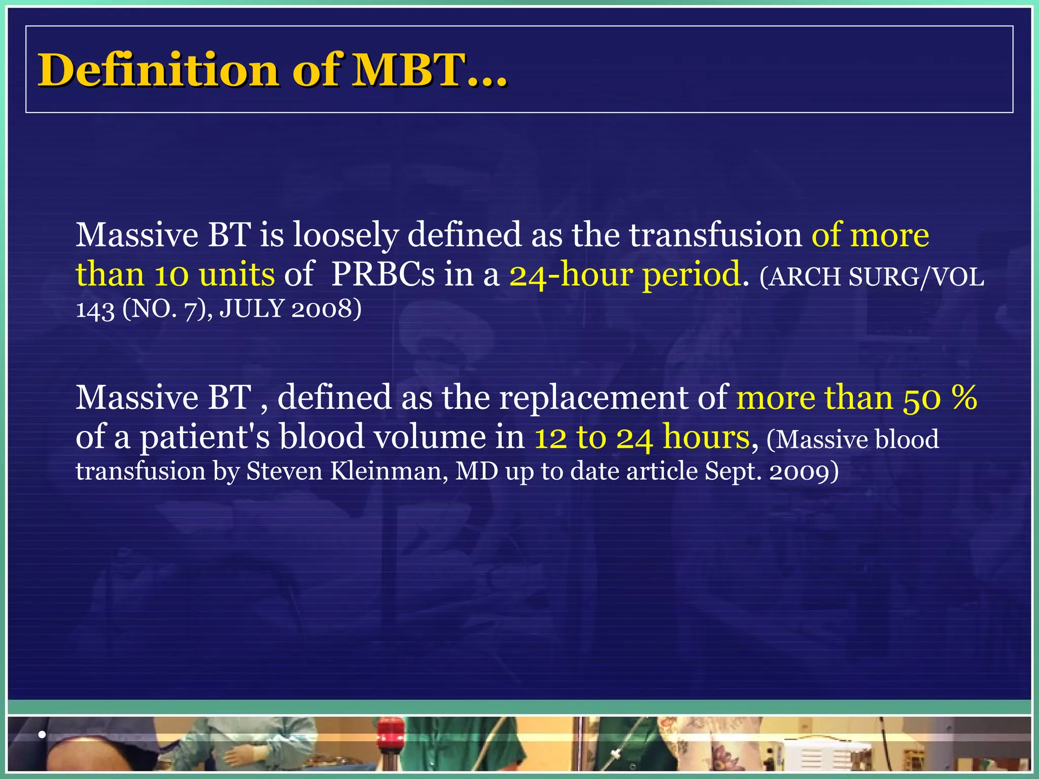 Definition of MBT… Massive BT is loosely defined as the transfusion  of more than 10 units  of  PRBCs in a  24-hour period .  (ARCH SURG/VOL 143 (NO. 7), JULY 2008)   Massive BT , defined as the replacement of  more than 50 %  of a patient's blood volume in  12 to 24 hours ,  (Massive blood transfusion by Steven Kleinman, MD up to date article Sept. 2009)         