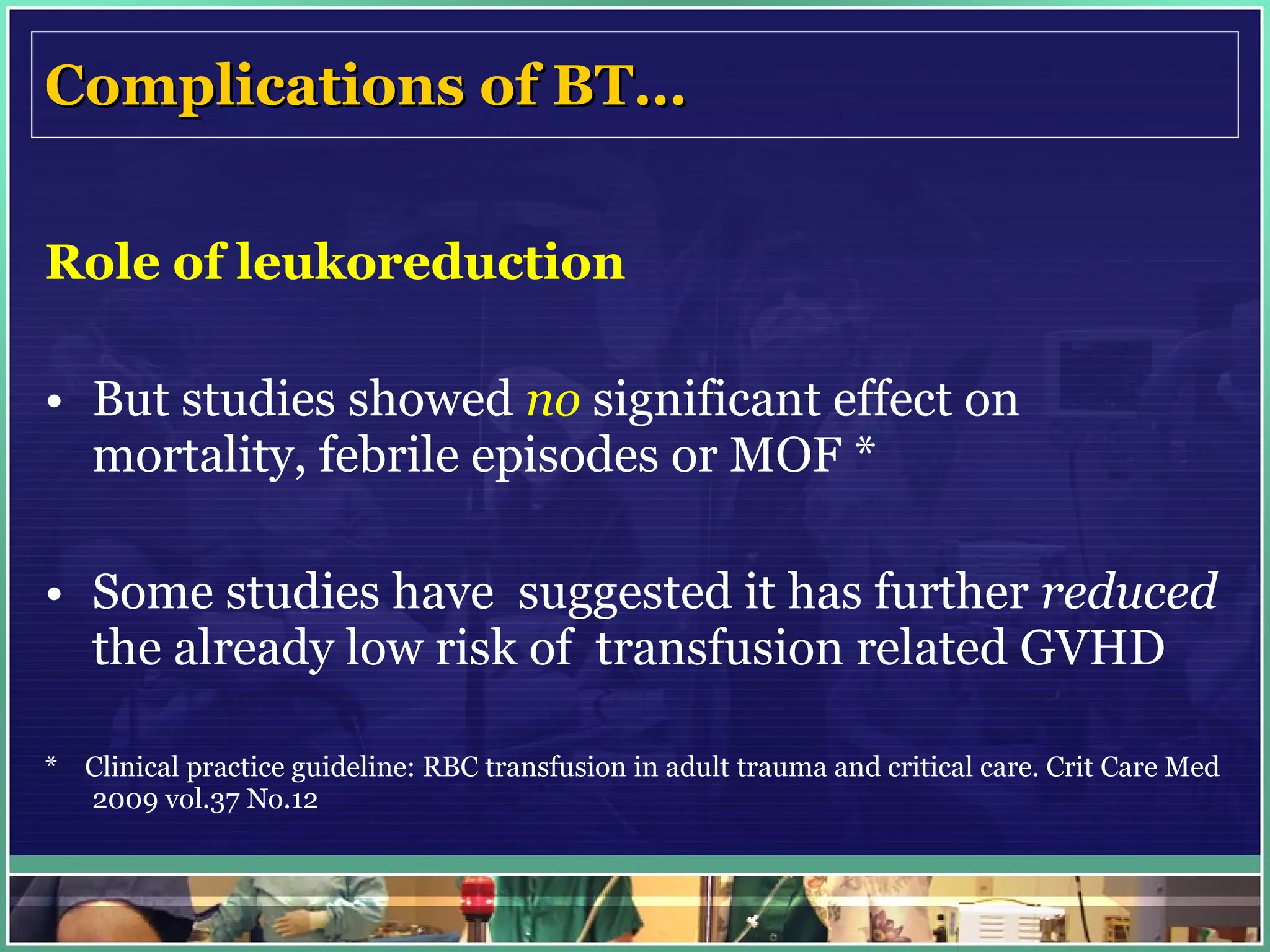 Complications of BT… Role of leukoreduction But studies showed  no  significant effect on mortality, febrile episodes or MOF * Some studies have  suggested it has further  reduced  the already low risk of  transfusion related GVHD *  Clinical practice guideline: RBC transfusion in adult trauma and critical care. Crit Care Med 2009 vol.37 No.12 