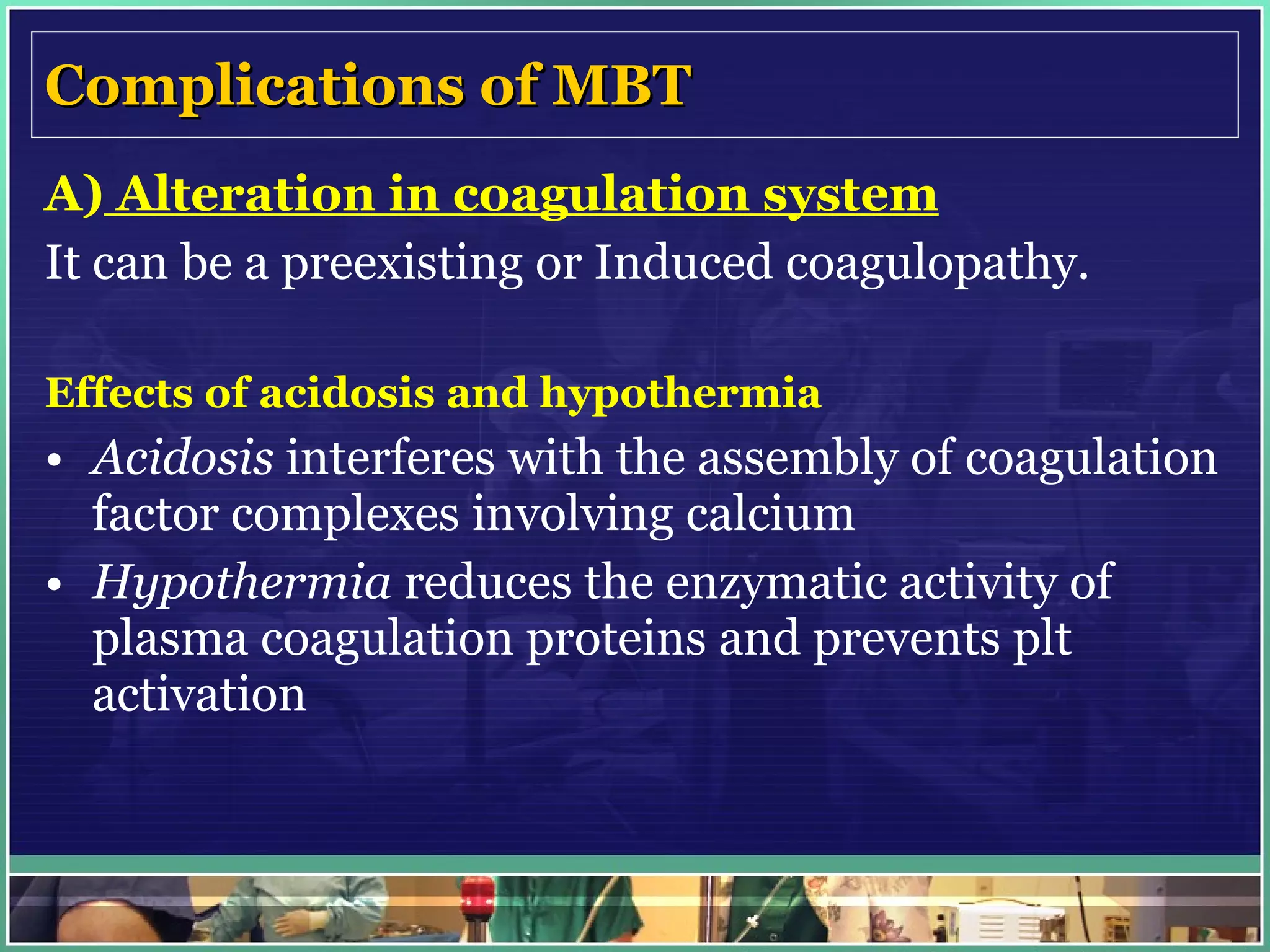 Complications of MBT A)  Alteration in coagulation system It can be a preexisting or Induced coagulopathy. Effects of acidosis and hypothermia Acidosis  interferes with the assembly of coagulation factor complexes involving calcium Hypothermia  reduces the enzymatic activity of plasma coagulation proteins and prevents plt activation 