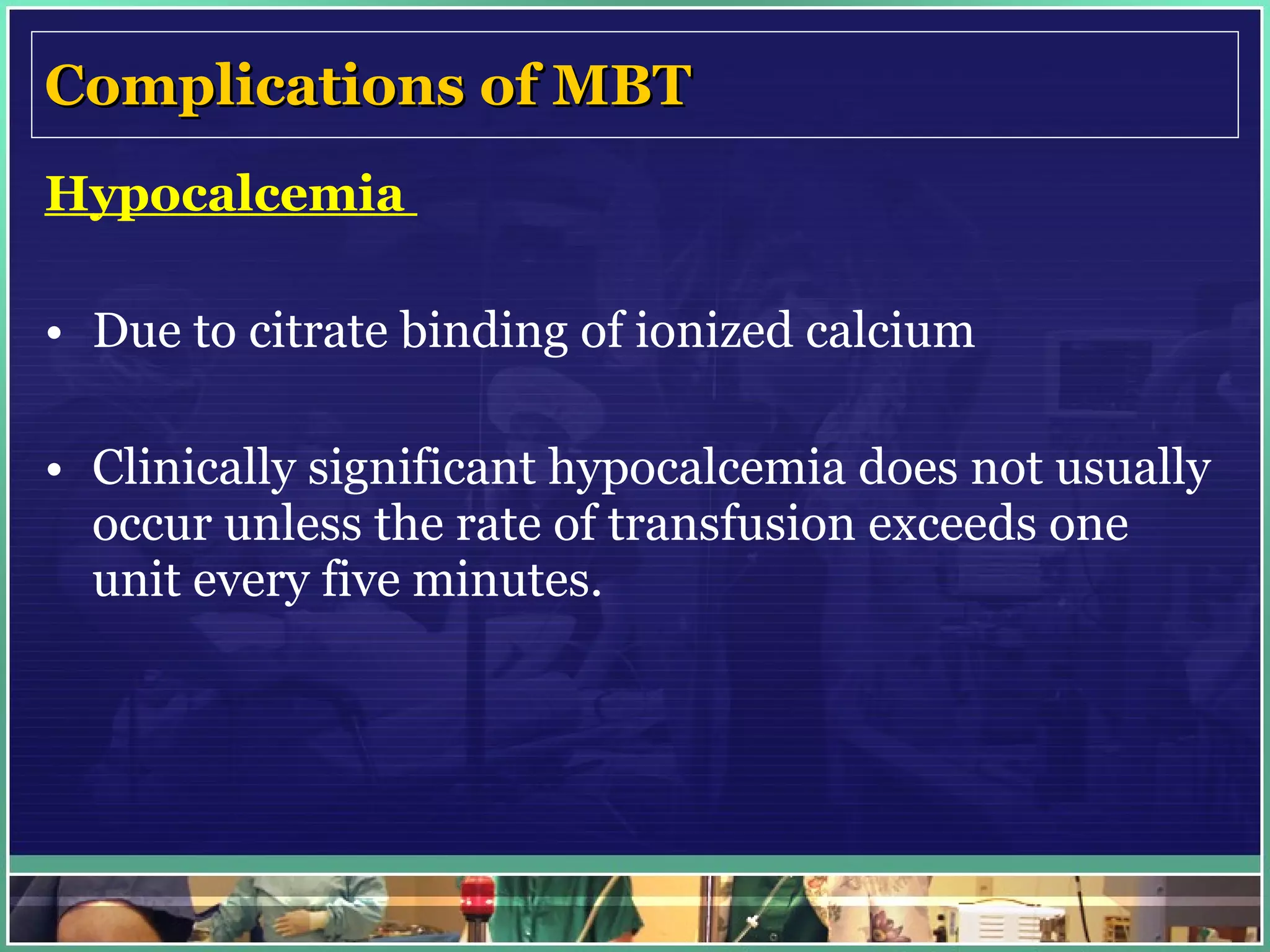 Complications of MBT Hypocalcemia  Due to citrate binding of ionized calcium  Clinically significant hypocalcemia does not usually occur unless the rate of transfusion exceeds one unit every five minutes. 