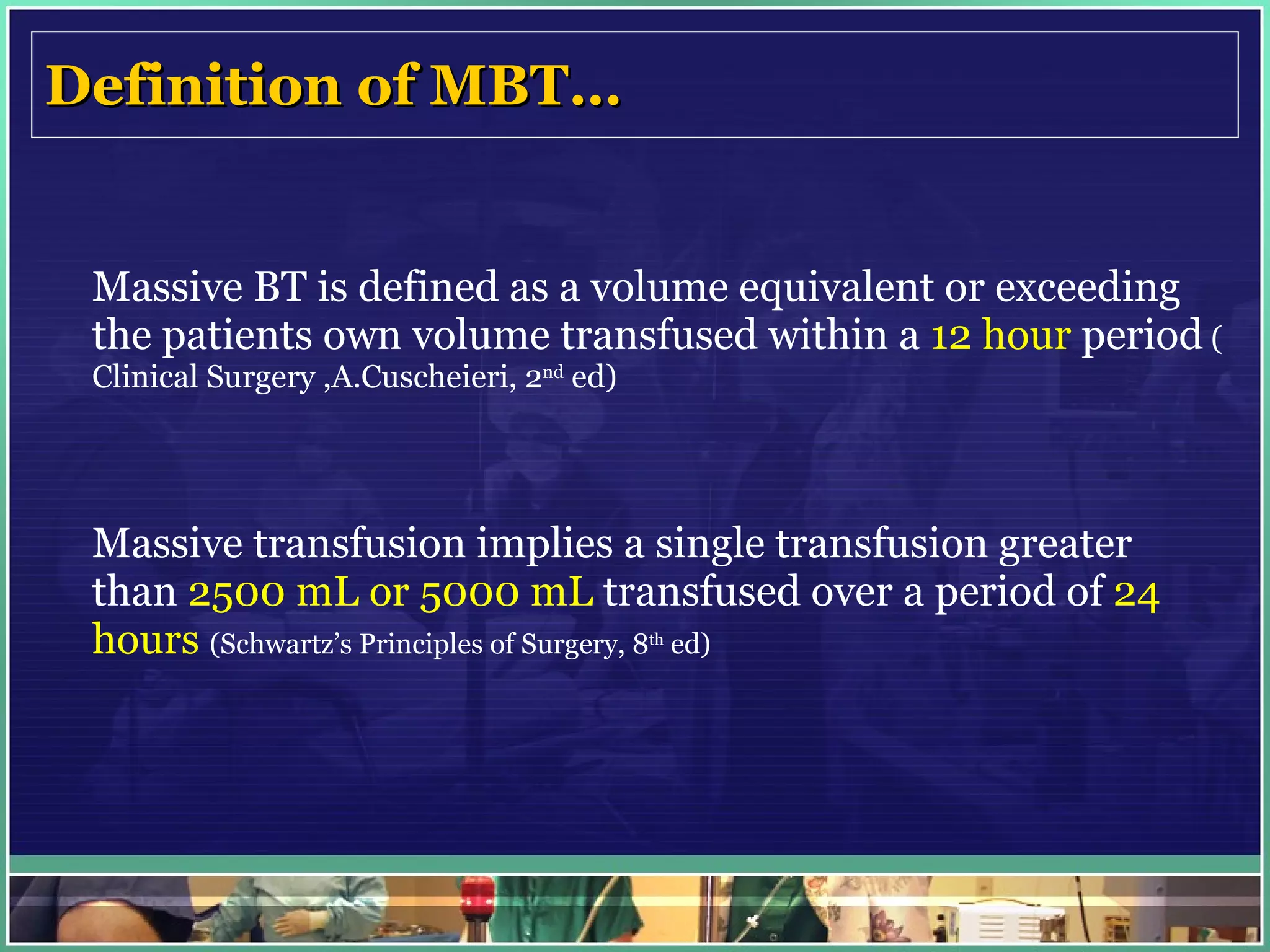 Definition of MBT… Massive BT is defined as a volume equivalent or exceeding the patients own volume transfused within a  12 hour  period  ( Clinical Surgery ,A.Cuscheieri, 2 nd  ed) Massive transfusion implies a single transfusion greater than  2500 mL or 5000 mL  transfused over a period of  24 hours   (Schwartz’s Principles of Surgery, 8 th  ed)   
