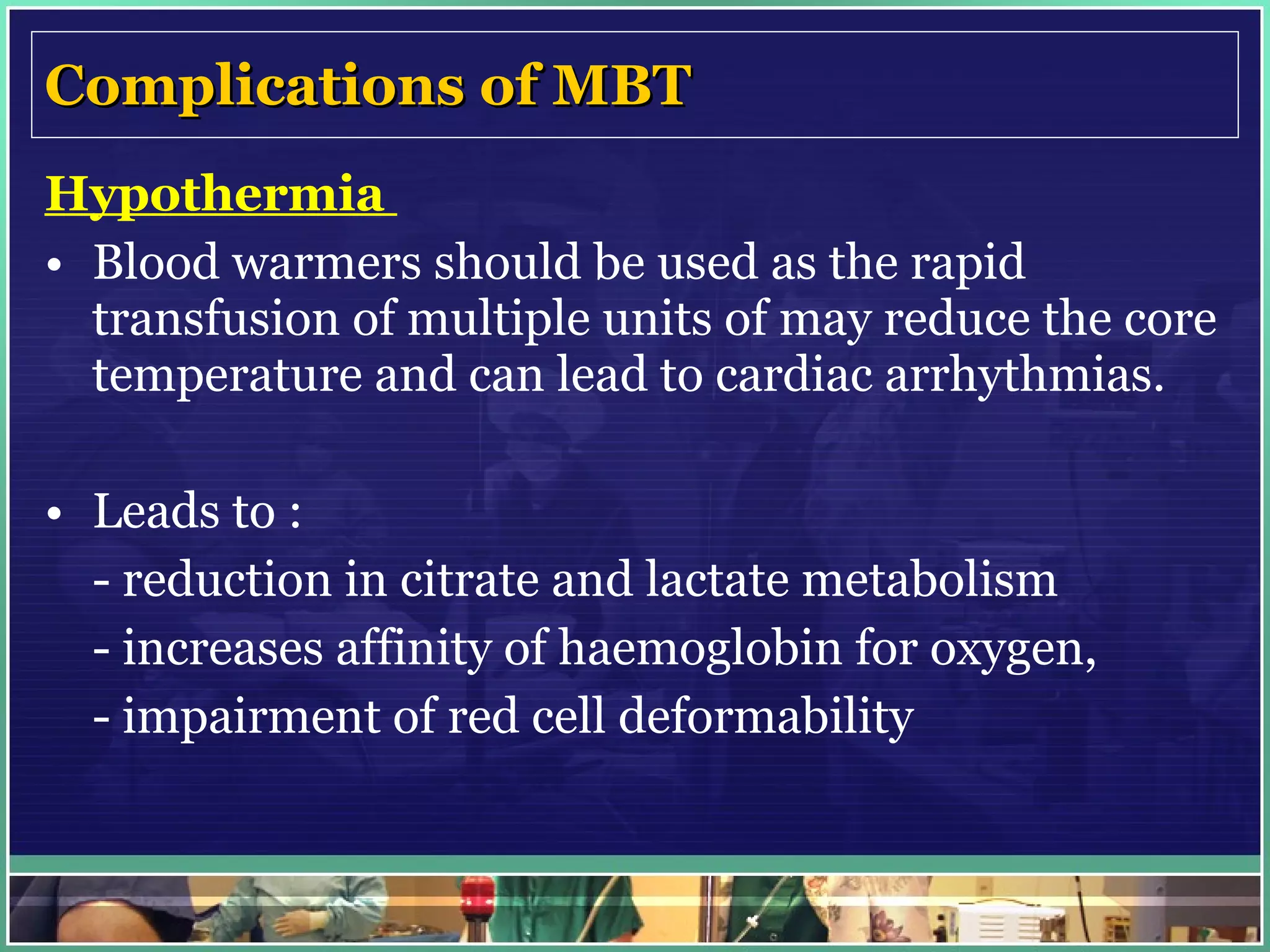 Complications of MBT Hypothermia  Blood warmers should be used as the rapid transfusion of multiple units of may reduce the core temperature and can lead to cardiac arrhythmias.  Leads to : - reduction in citrate and lactate metabolism  - increases affinity of haemoglobin for oxygen, - impairment of red cell deformability 