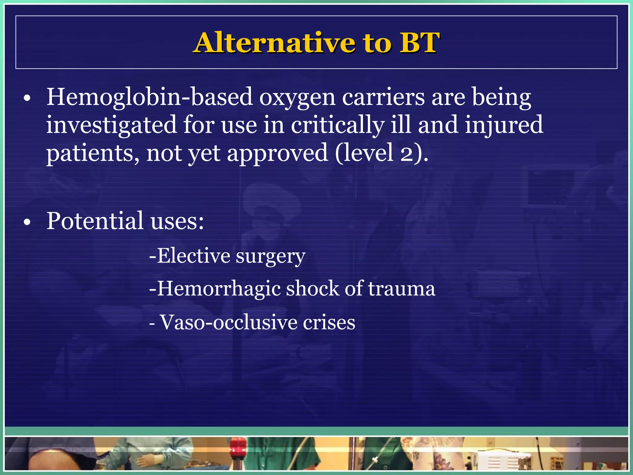 Alternative to BT Hemoglobin-based oxygen carriers are being investigated for use in critically ill and injured patients, not yet approved (level 2). Potential uses: - Elective surgery -Hemorrhagic shock of trauma -  Vaso-occlusive crises 