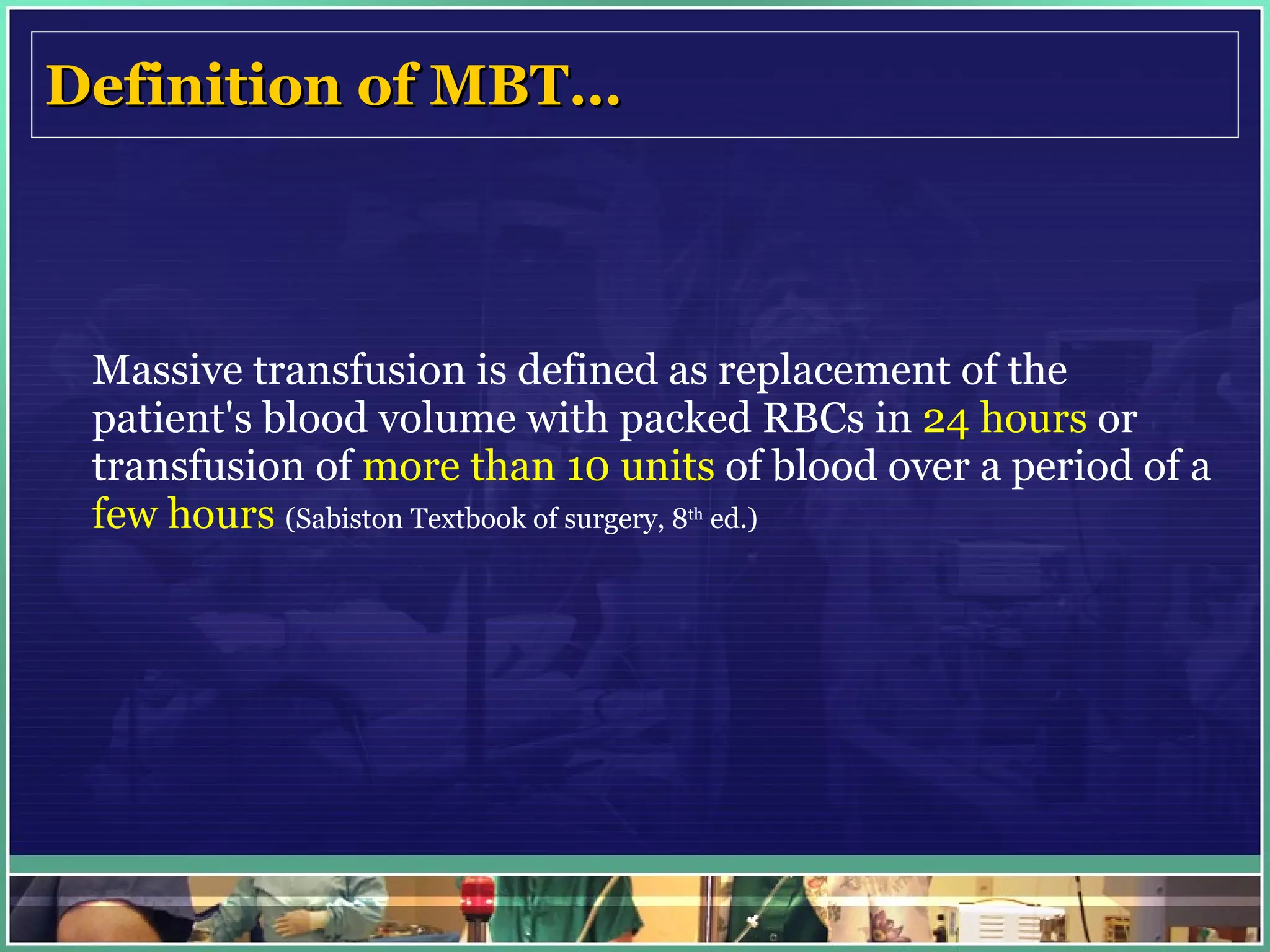Definition of MBT…   Massive transfusion is defined as replacement of the patient's blood volume with packed RBCs in  24 hours  or transfusion of  more than 10 units  of blood over a period of a  few hours  (Sabiston Textbook of surgery, 8 th  ed.) 