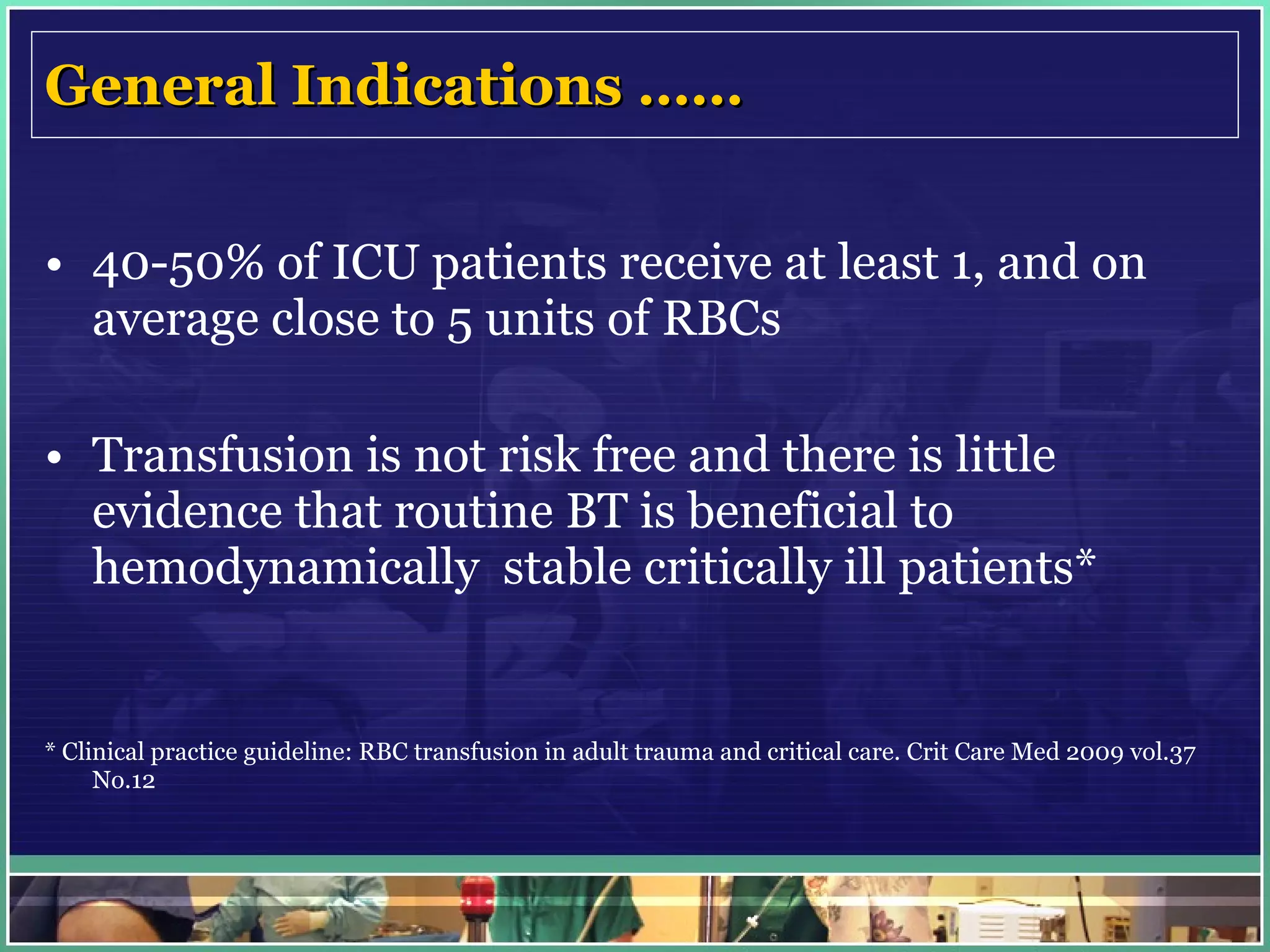 General Indications …… 40-50% of ICU patients receive at least 1, and on average close to 5 units of RBCs  Transfusion is not risk free and there is little evidence that routine BT is beneficial to hemodynamically  stable critically ill patients* * Clinical practice guideline: RBC transfusion in adult trauma and critical care. Crit Care Med 2009 vol.37 No.12 
