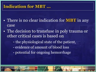 Indication for MBT … There is no clear indication for  MBT  in any case The decision to transfuse in poly trauma or other critical cases is based on  -  the physiological state of the patient, - evidence of amount of blood loss  - potential for ongoing hemorrhage 