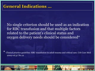 General Indications … No single criterion should be used as an indication for RBC transfusion and that multiple factors related to the patient's clinical status and oxygen delivery needs should be considered* *  Clinical practice guideline: RBC transfusion in adult trauma and critical care. Crit Care Med 2009 vol.37 No.12 
