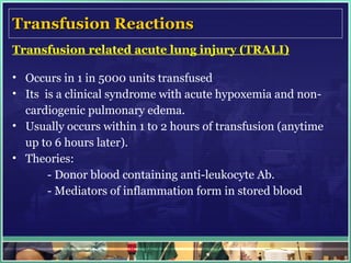 Transfusion Reactions Transfusion related acute lung injury (TRALI) Occurs in 1 in 5000 units transfused Its  is a clinical syndrome with acute hypoxemia and non-cardiogenic pulmonary edema. Usually occurs within 1 to 2 hours of transfusion (anytime up to 6 hours later).  Theories: - Donor blood containing anti-leukocyte Ab. - Mediators of inflammation form in stored blood   