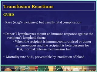 Transfusion Reactions GVHD   Rare (0.15% incidence) but usually fatal complication Donor T lymphocytes mount an immune response against the  recipient's lymphoid tissue.  - When the recipient is immunocompromised or donor    is homozygous and the recipient is heterozygous for      HLA,  normal defense mechanisms fail.  Mortality rate 80%, preventable by irradiation of blood.  