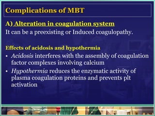 Complications of MBT A)  Alteration in coagulation system It can be a preexisting or Induced coagulopathy. Effects of acidosis and hypothermia Acidosis  interferes with the assembly of coagulation factor complexes involving calcium Hypothermia  reduces the enzymatic activity of plasma coagulation proteins and prevents plt activation 