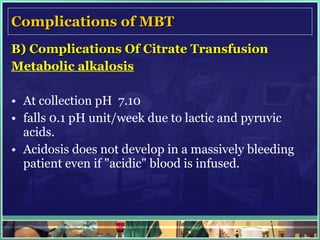 Complications of MBT B) Complications Of Citrate Transfusion Metabolic alkalosis At collection pH  7.10 falls 0.1 pH unit/week due to lactic and pyruvic acids.  Acidosis does not develop in a massively bleeding patient even if "acidic" blood is infused. 