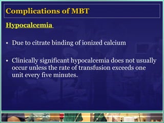 Complications of MBT Hypocalcemia  Due to citrate binding of ionized calcium  Clinically significant hypocalcemia does not usually occur unless the rate of transfusion exceeds one unit every five minutes. 