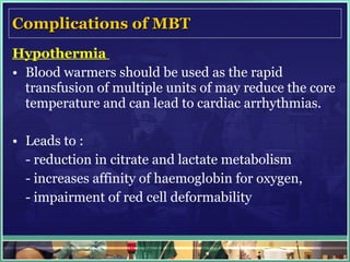 Complications of MBT Hypothermia  Blood warmers should be used as the rapid transfusion of multiple units of may reduce the core temperature and can lead to cardiac arrhythmias.  Leads to : - reduction in citrate and lactate metabolism  - increases affinity of haemoglobin for oxygen, - impairment of red cell deformability 