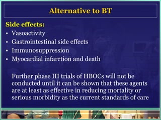 Alternative to BT Side effects: Vasoactivity  Gastrointestinal side effects  Immunosuppression Myocardial infarction and death Further phase III trials of HBOCs will not be conducted until it can be shown that these agents are at least as effective in reducing mortality or serious morbidity as the current standards of care 