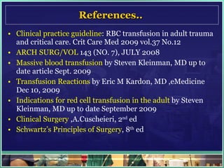 References..  Clinical practice guideline : RBC transfusion in adult trauma and critical care. Crit Care Med 2009 vol.37 No.12 ARCH SURG/VOL  143 (NO. 7), JULY 2008 Massive blood transfusion  by Steven Kleinman, MD up to date article Sept. 2009 Transfusion Reactions  by Eric M Kardon, MD ,eMedicine Dec 10, 2009 Indications for red cell transfusion in the adult  by Steven Kleinman, MD up to date September 2009  Clinical Surgery  ,A.Cuscheieri, 2 nd  ed Schwartz’s Principles of Surgery , 8 th  ed 