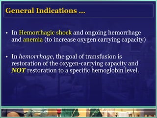 General Indications … In  Hemorrhagic shock  and ongoing hemorrhage and  anemia   (to increase oxygen carrying capacity) In  hemorrhage , the goal of transfusion is restoration of the oxygen-carrying capacity and  NOT  restoration to a specific hemoglobin level. 