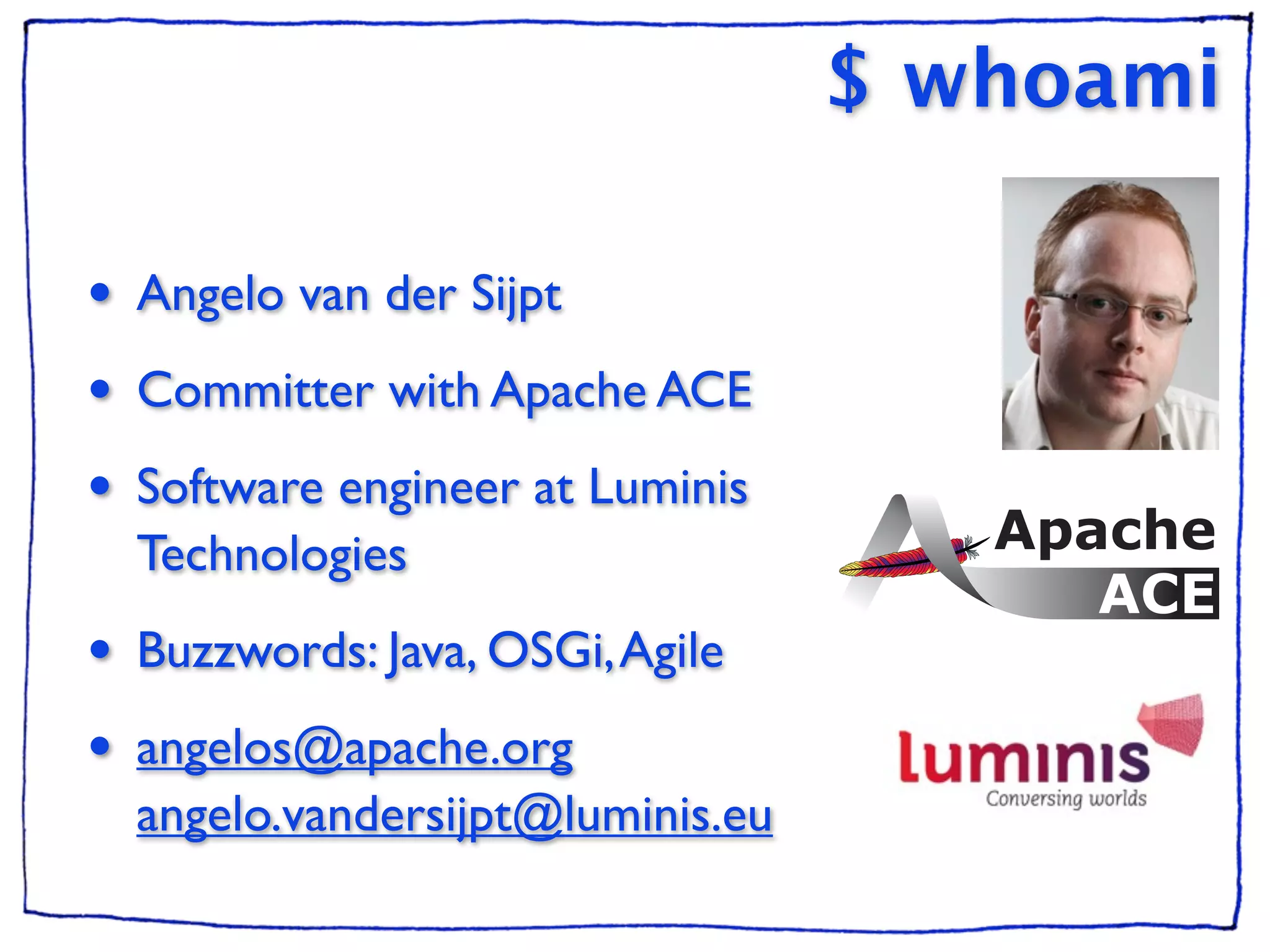 $ whoami

•   Angelo van der Sijpt
•   Committer with Apache ACE
•   Software engineer at Luminis
    Technologies
•   Buzzwords: Java, OSGi, Agile
•   angelos@apache.org
    angelo.vandersijpt@luminis.eu
 
