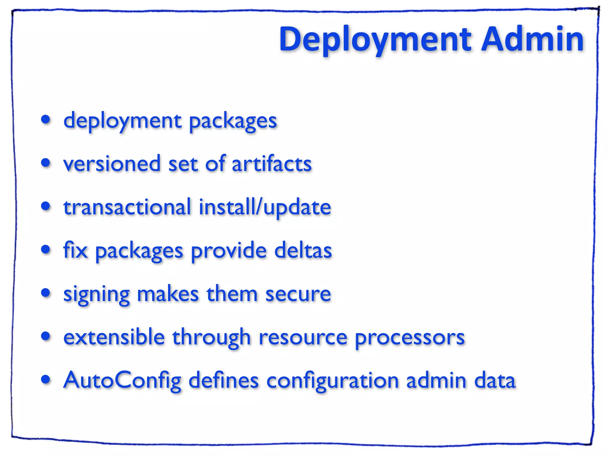 Deployment Admin

•   deployment packages
•   versioned set of artifacts
•   transactional install/update
•   ﬁx packages provide deltas
•   signing makes them secure
•   extensible through resource processors
•   AutoConﬁg deﬁnes conﬁguration admin data
 