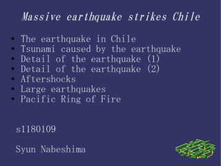 Massive earthquake strikes Chile
●    The earthquake in Chile
●    Tsunami caused by the earthquake
●    Detail of the earthquake (1)
●    Detail of the earthquake (2)
●    Aftershocks
●    Large earthquakes
●    Pacific Ring of Fire


    s1180109

    Syun Nabeshima
 