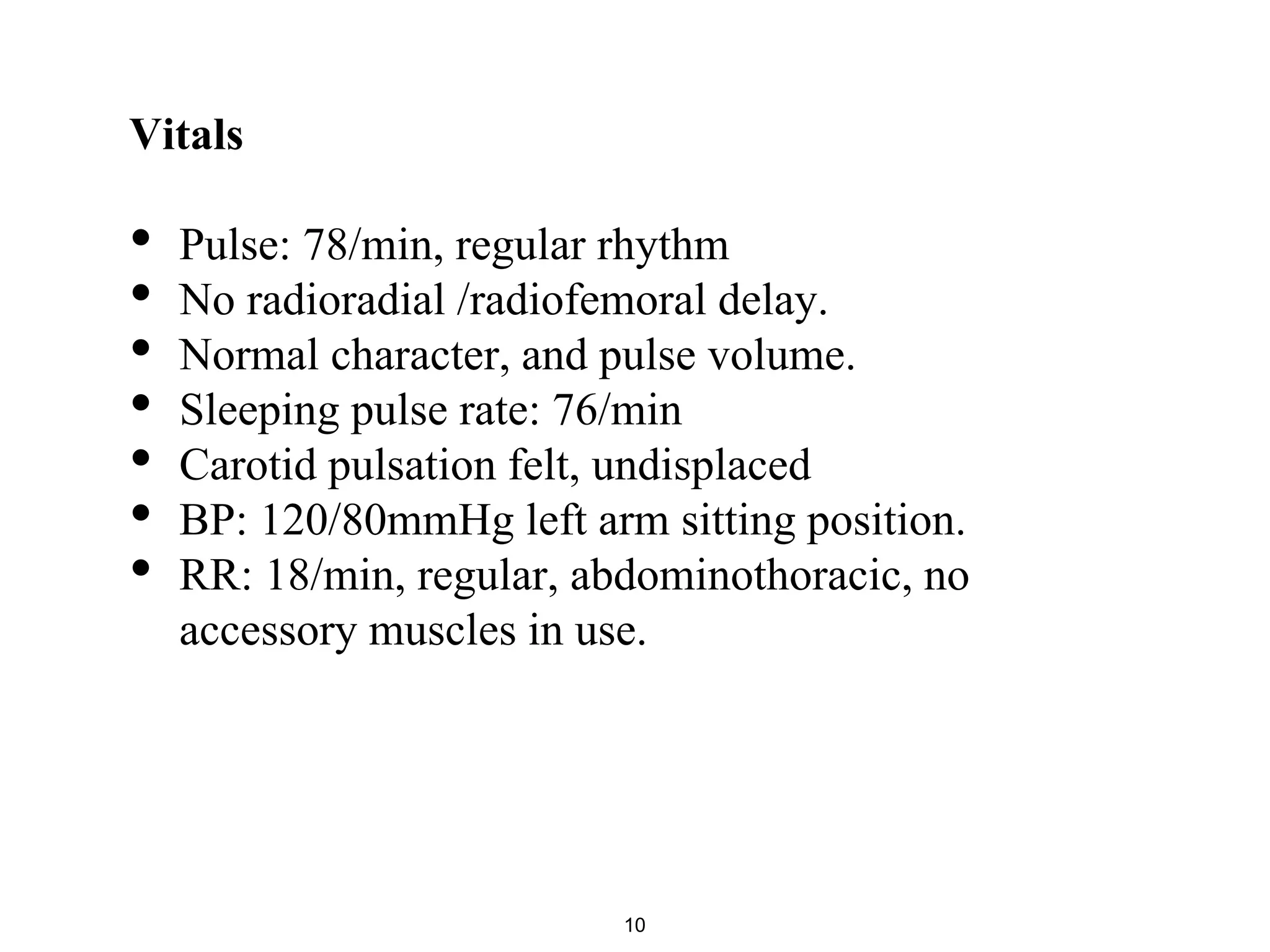 Vitals
• Pulse: 78/min, regular rhythm
• No radioradial /radiofemoral delay.
• Normal character, and pulse volume.
• Sleeping pulse rate: 76/min
• Carotid pulsation felt, undisplaced
• BP: 120/80mmHg left arm sitting position.
• RR: 18/min, regular, abdominothoracic, no
accessory muscles in use.
10
 