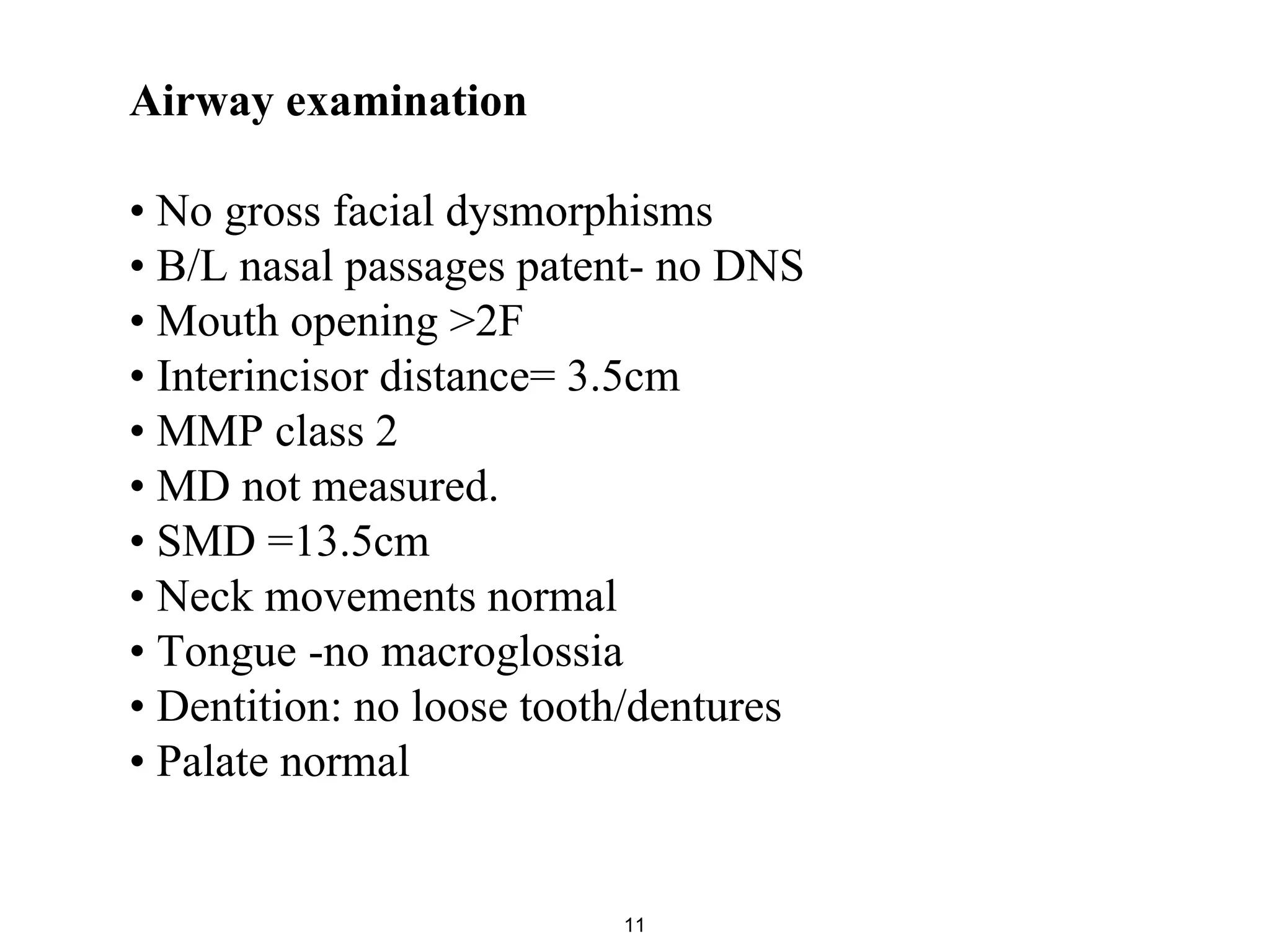 Airway examination
• No gross facial dysmorphisms
• B/L nasal passages patent- no DNS
• Mouth opening >2F
• Interincisor distance= 3.5cm
• MMP class 2
• MD not measured.
• SMD =13.5cm
• Neck movements normal
• Tongue -no macroglossia
• Dentition: no loose tooth/dentures
• Palate normal
11
 