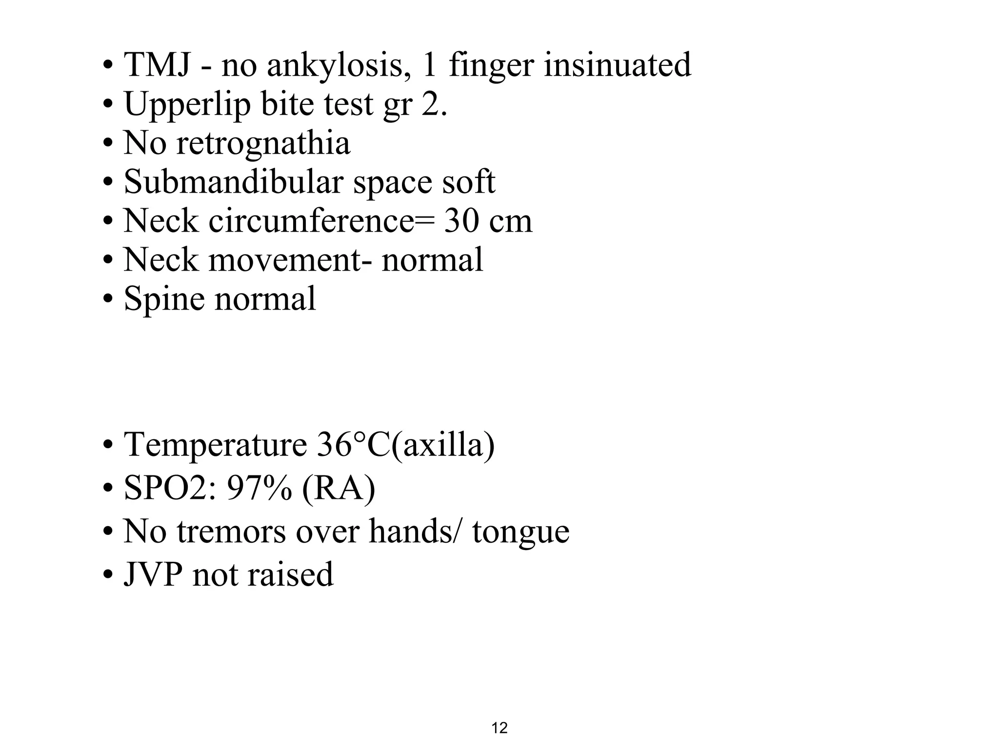 • TMJ - no ankylosis, 1 finger insinuated
• Upperlip bite test gr 2.
• No retrognathia
• Submandibular space soft
• Neck circumference= 30 cm
• Neck movement- normal
• Spine normal
12
• Temperature 36°C(axilla)
• SPO2: 97% (RA)
• No tremors over hands/ tongue
• JVP not raised
 