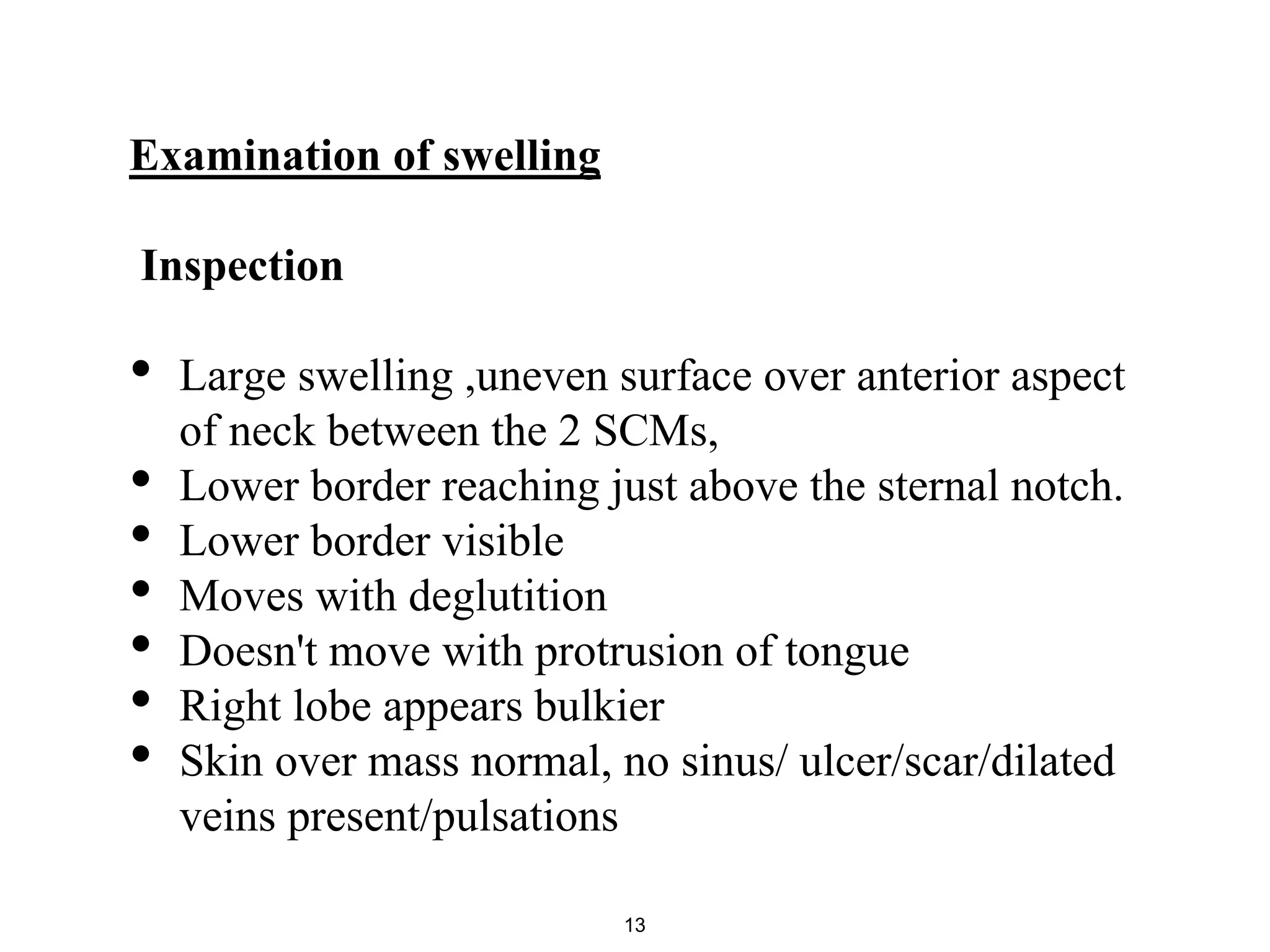 Examination of swelling
Inspection
• Large swelling ,uneven surface over anterior aspect
of neck between the 2 SCMs,
• Lower border reaching just above the sternal notch.
• Lower border visible
• Moves with deglutition
• Doesn't move with protrusion of tongue
• Right lobe appears bulkier
• Skin over mass normal, no sinus/ ulcer/scar/dilated
veins present/pulsations
13
 