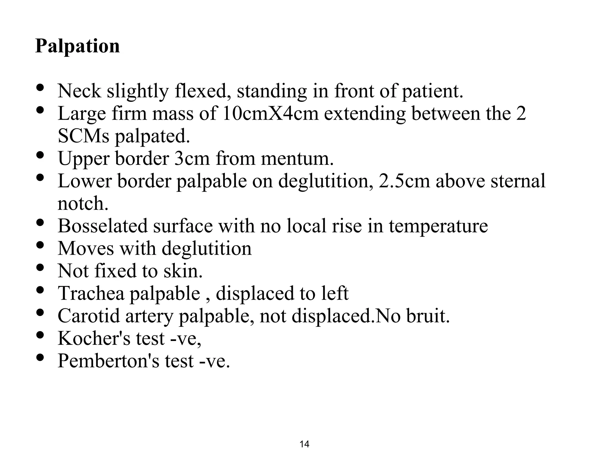 Palpation
• Neck slightly flexed, standing in front of patient.
• Large firm mass of 10cmX4cm extending between the 2
SCMs palpated.
• Upper border 3cm from mentum.
• Lower border palpable on deglutition, 2.5cm above sternal
notch.
• Bosselated surface with no local rise in temperature
• Moves with deglutition
• Not fixed to skin.
• Trachea palpable , displaced to left
• Carotid artery palpable, not displaced.No bruit.
• Kocher's test -ve,
• Pemberton's test -ve.
14
 