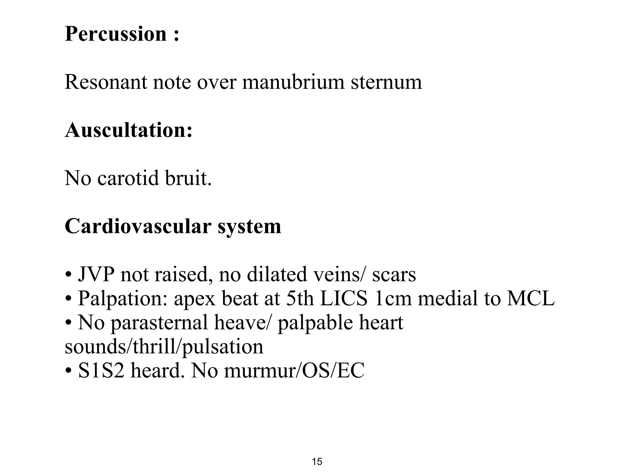 Percussion :
Resonant note over manubrium sternum
Auscultation:
No carotid bruit.
Cardiovascular system
• JVP not raised, no dilated veins/ scars
• Palpation: apex beat at 5th LICS 1cm medial to MCL
• No parasternal heave/ palpable heart
sounds/thrill/pulsation
• S1S2 heard. No murmur/OS/EC
15
 