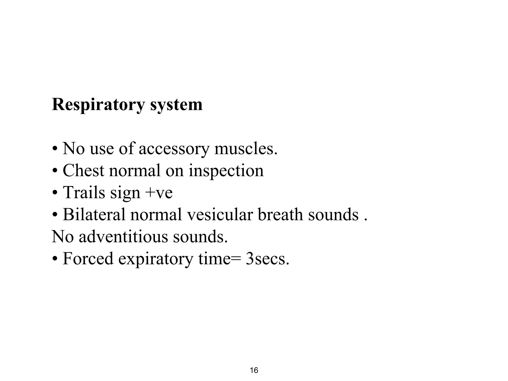 Respiratory system
• No use of accessory muscles.
• Chest normal on inspection
• Trails sign +ve
• Bilateral normal vesicular breath sounds .
No adventitious sounds.
• Forced expiratory time= 3secs.
16
 