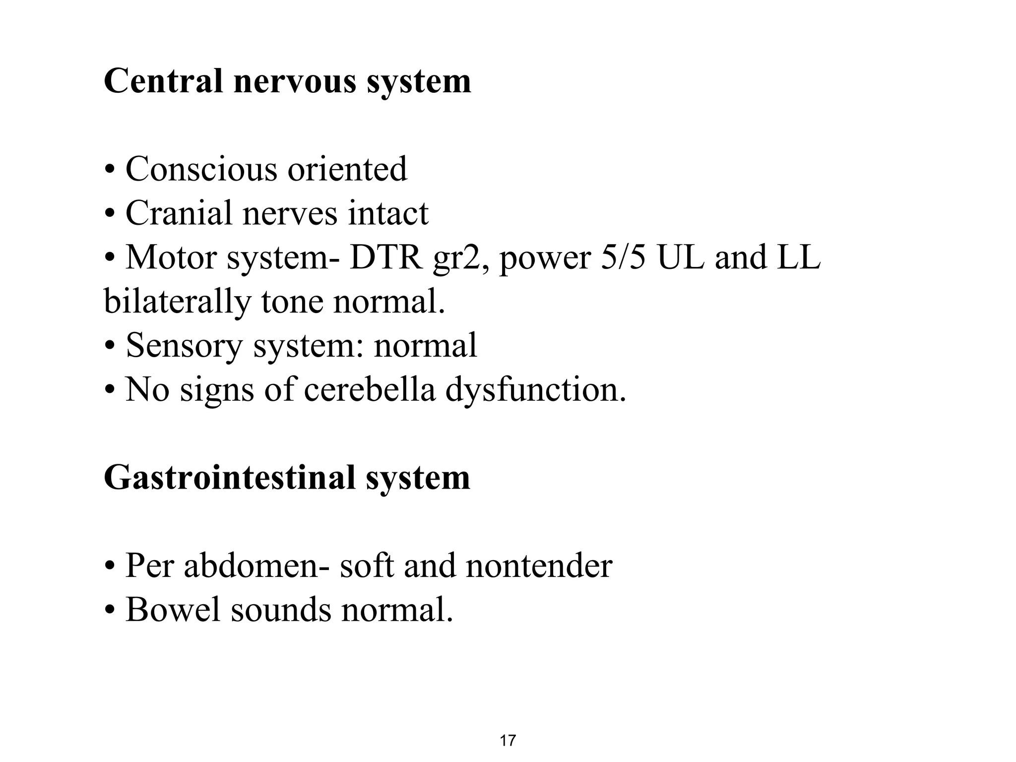 Central nervous system
• Conscious oriented
• Cranial nerves intact
• Motor system- DTR gr2, power 5/5 UL and LL
bilaterally tone normal.
• Sensory system: normal
• No signs of cerebella dysfunction.
Gastrointestinal system
• Per abdomen- soft and nontender
• Bowel sounds normal.
17
 
