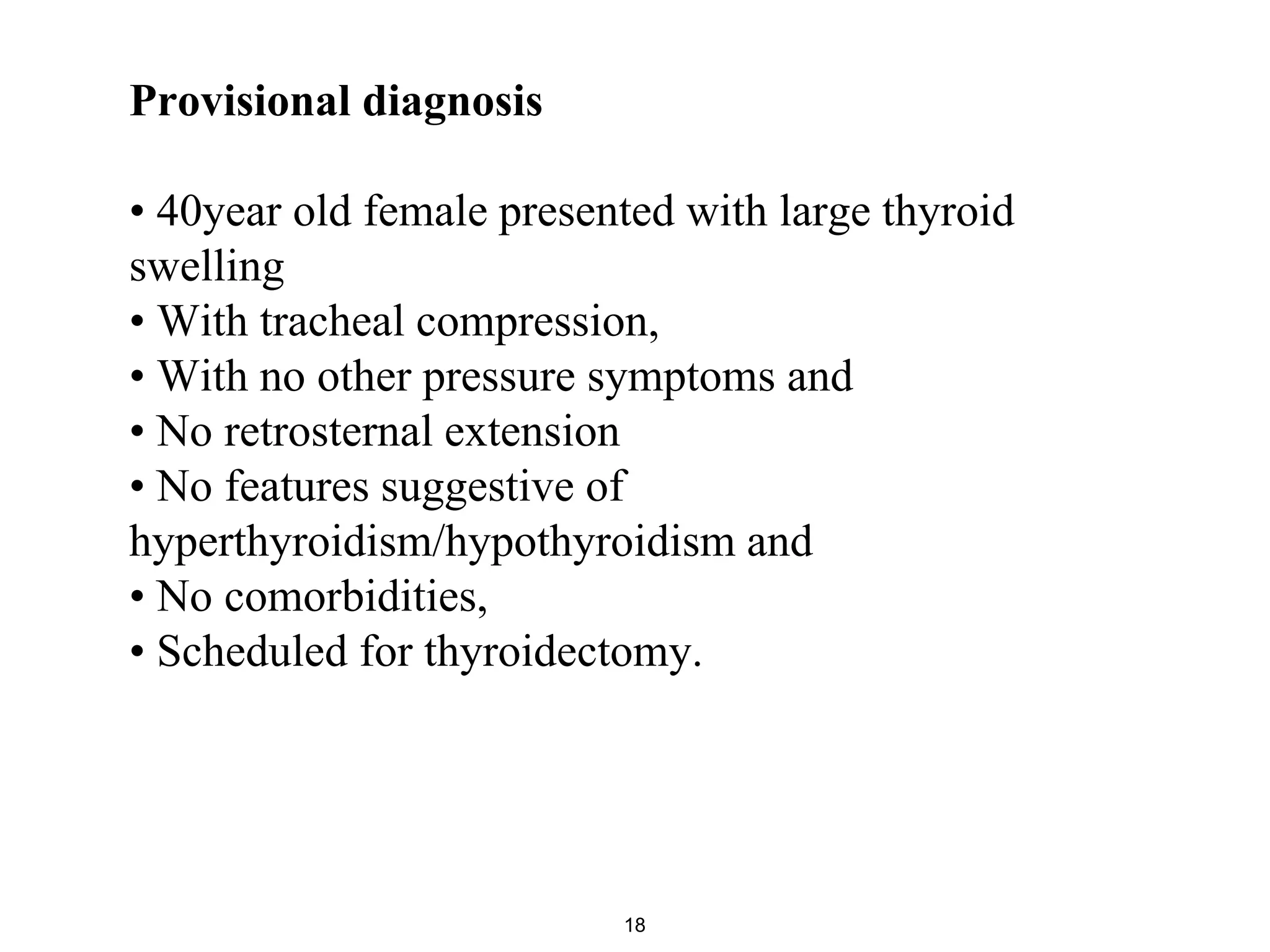 Provisional diagnosis
• 40year old female presented with large thyroid
swelling
• With tracheal compression,
• With no other pressure symptoms and
• No retrosternal extension
• No features suggestive of
hyperthyroidism/hypothyroidism and
• No comorbidities,
• Scheduled for thyroidectomy.
18
 