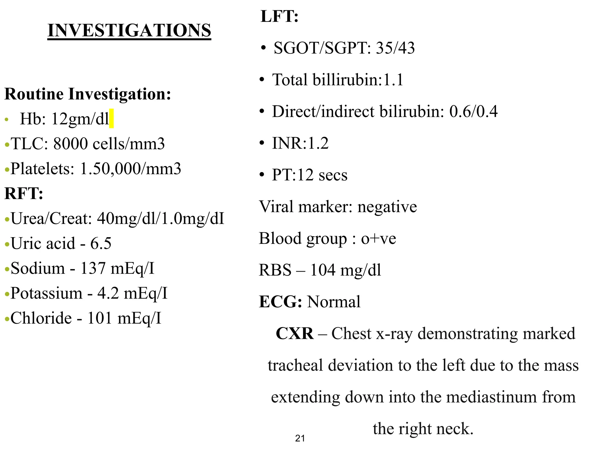 INVESTIGATIONS
21
Routine Investigation:
• Hb: 12gm/dl
•TLC: 8000 cells/mm3
•Platelets: 1.50,000/mm3
RFT:
•Urea/Creat: 40mg/dl/1.0mg/dI
•Uric acid - 6.5
•Sodium - 137 mEq/I
•Potassium - 4.2 mEq/I
•Chloride - 101 mEq/I
LFT:
• SGOT/SGPT: 35/43
• Total billirubin:1.1
• Direct/indirect bilirubin: 0.6/0.4
• INR:1.2
• PT:12 secs
Viral marker: negative
Blood group : o+ve
RBS – 104 mg/dl
ECG: Normal
CXR – Chest x-ray demonstrating marked
tracheal deviation to the left due to the mass
extending down into the mediastinum from
the right neck.
 