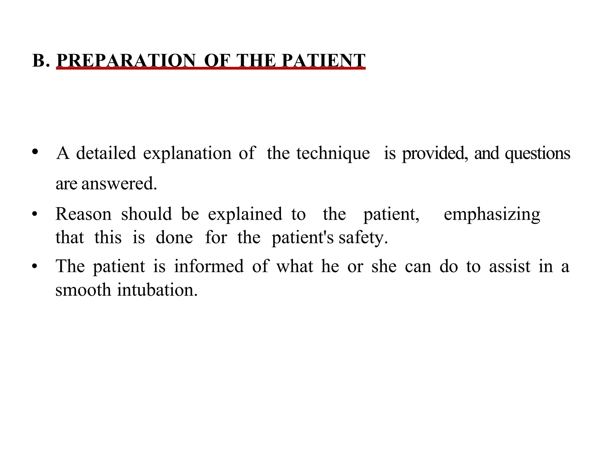 B. PREPARATION OF THE PATIENT
• A detailed explanation of the technique is provided, and questions
are answered.
• Reason should be explained to the patient, emphasizing
that this is done for the patient's safety.
• The patient is informed of what he or she can do to assist in a
smooth intubation.
 