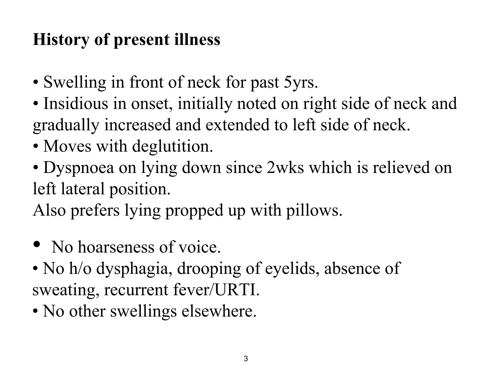 History of present illness
• Swelling in front of neck for past 5yrs.
• Insidious in onset, initially noted on right side of neck and
gradually increased and extended to left side of neck.
• Moves with deglutition.
• Dyspnoea on lying down since 2wks which is relieved on
left lateral position.
Also prefers lying propped up with pillows.
3
• No hoarseness of voice.
• No h/o dysphagia, drooping of eyelids, absence of
sweating, recurrent fever/URTI.
• No other swellings elsewhere.
 