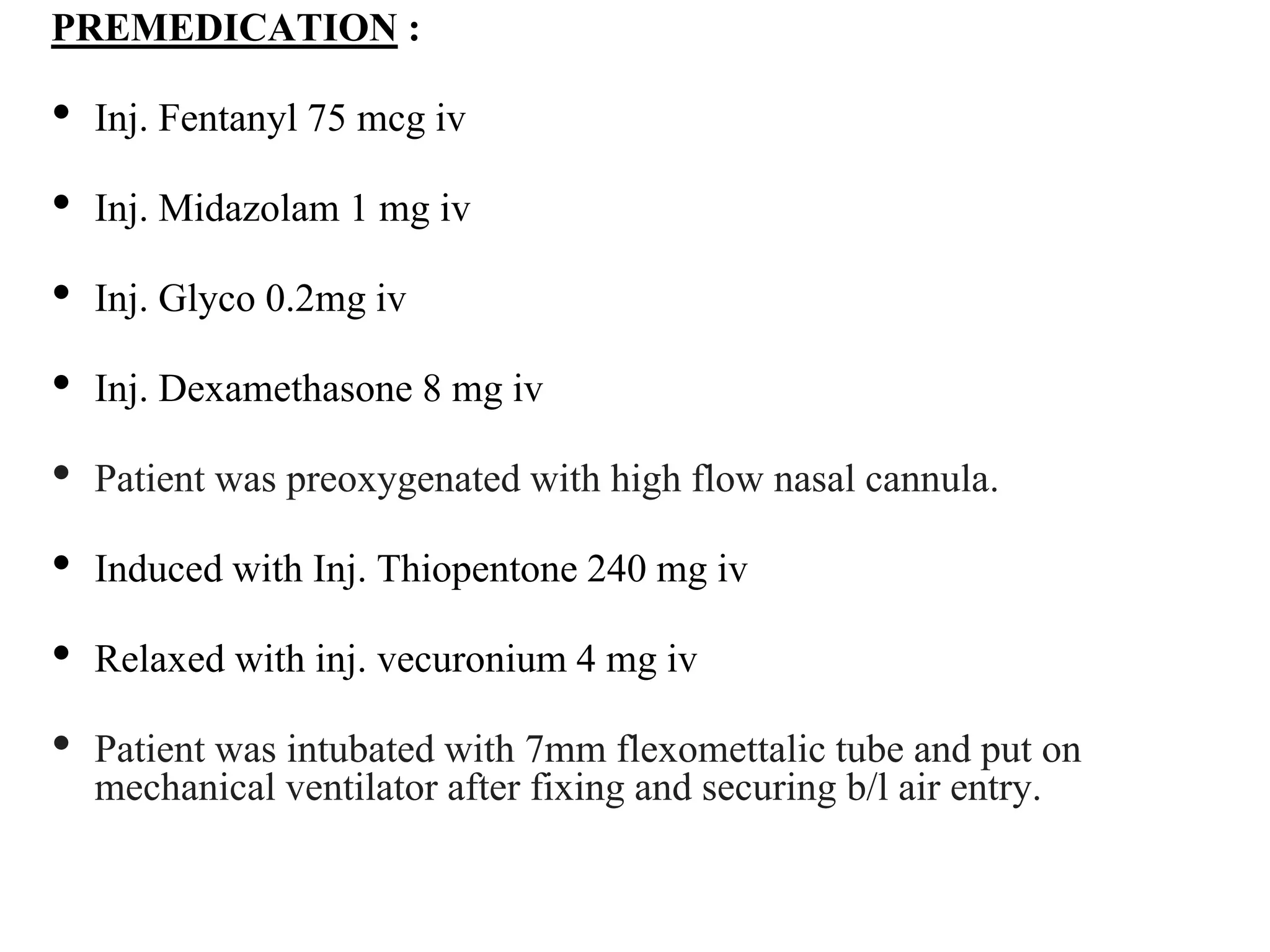 PREMEDICATION :
• Inj. Fentanyl 75 mcg iv
• Inj. Midazolam 1 mg iv
• Inj. Glyco 0.2mg iv
• Inj. Dexamethasone 8 mg iv
• Patient was preoxygenated with high flow nasal cannula.
• Induced with Inj. Thiopentone 240 mg iv
• Relaxed with inj. vecuronium 4 mg iv
• Patient was intubated with 7mm flexomettalic tube and put on
mechanical ventilator after fixing and securing b/l air entry.
 