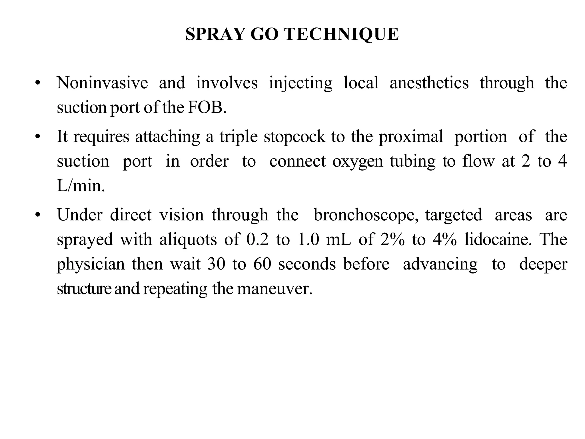 SPRAY GO TECHNIQUE
• Noninvasive and involves injecting local anesthetics through the
suction port of the FOB.
• It requires attaching a triple stopcock to the proximal portion of the
suction port in order to connect oxygen tubing to flow at 2 to 4
L/min.
• Under direct vision through the bronchoscope, targeted areas are
sprayed with aliquots of 0.2 to 1.0 mL of 2% to 4% lidocaine. The
physician then wait 30 to 60 seconds before advancing to deeper
structureand repeating the maneuver.
 