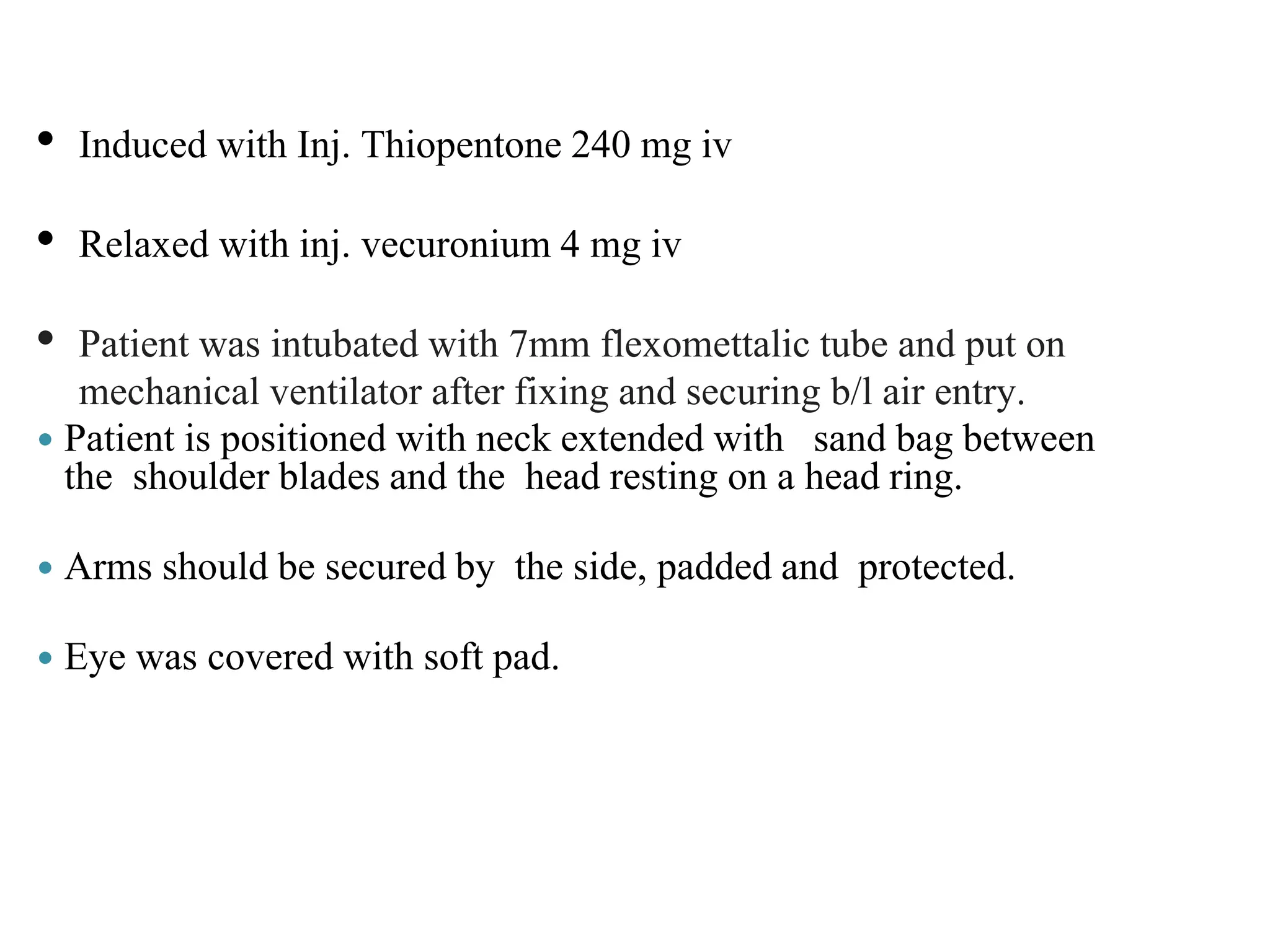 • Induced with Inj. Thiopentone 240 mg iv
• Relaxed with inj. vecuronium 4 mg iv
• Patient was intubated with 7mm flexomettalic tube and put on
mechanical ventilator after fixing and securing b/l air entry.
 Patient is positioned with neck extended with sand bag between
the shoulder blades and the head resting on a head ring.
 Arms should be secured by the side, padded and protected.
 Eye was covered with soft pad.
 