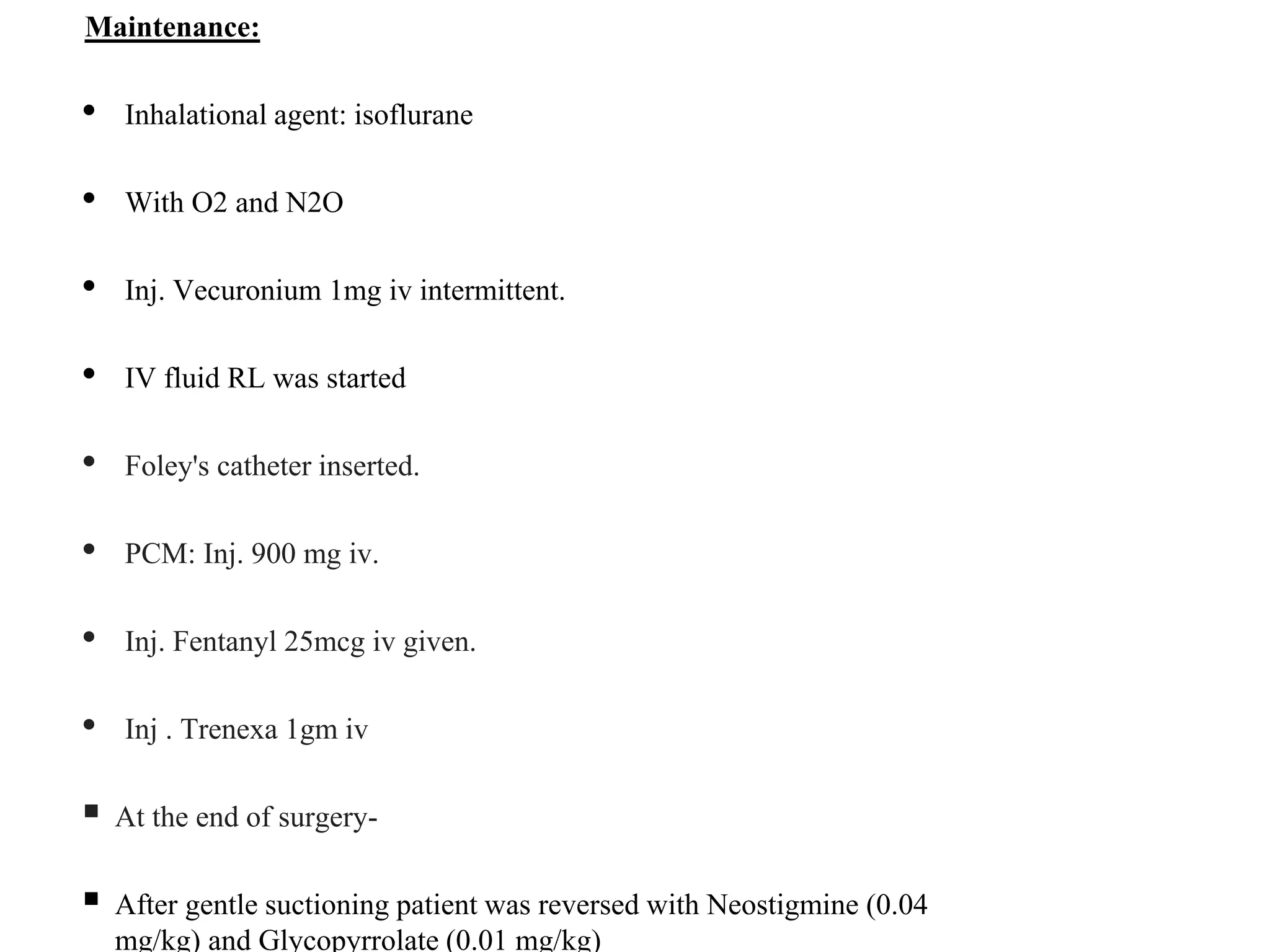Maintenance:
• Inhalational agent: isoflurane
• With O2 and N2O
• Inj. Vecuronium 1mg iv intermittent.
• IV fluid RL was started
• Foley's catheter inserted.
• PCM: Inj. 900 mg iv.
• Inj. Fentanyl 25mcg iv given.
• Inj . Trenexa 1gm iv
 At the end of surgery-
 After gentle suctioning patient was reversed with Neostigmine (0.04
mg/kg) and Glycopyrrolate (0.01 mg/kg)
 