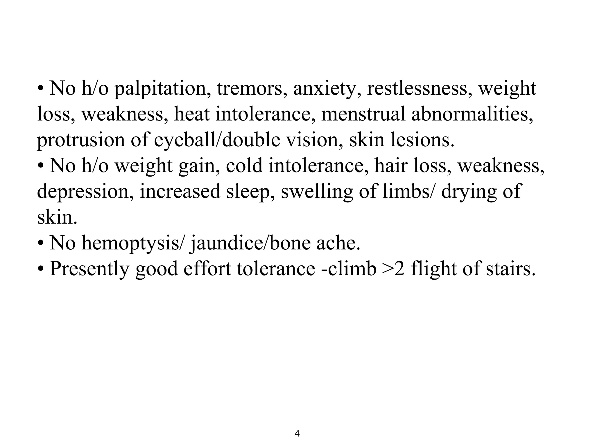 • No h/o palpitation, tremors, anxiety, restlessness, weight
loss, weakness, heat intolerance, menstrual abnormalities,
protrusion of eyeball/double vision, skin lesions.
• No h/o weight gain, cold intolerance, hair loss, weakness,
depression, increased sleep, swelling of limbs/ drying of
skin.
• No hemoptysis/ jaundice/bone ache.
• Presently good effort tolerance -climb >2 flight of stairs.
4
 