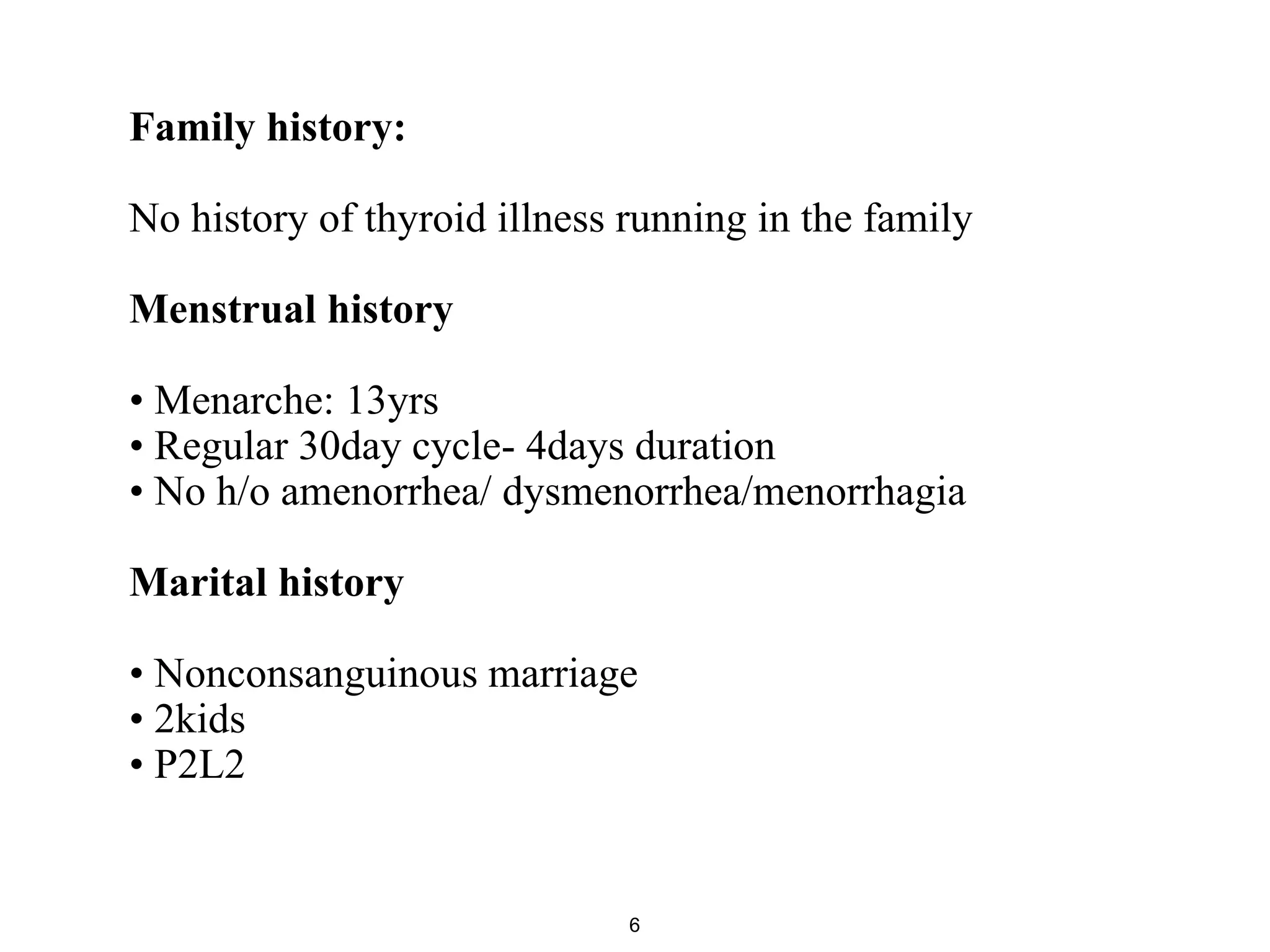 Family history:
No history of thyroid illness running in the family
Menstrual history
• Menarche: 13yrs
• Regular 30day cycle- 4days duration
• No h/o amenorrhea/ dysmenorrhea/menorrhagia
Marital history
• Nonconsanguinous marriage
• 2kids
• P2L2
6
 