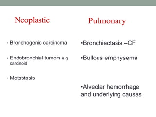Neoplastic
• Bronchogenic carcinoma
• Endobronchial tumors e.g
carcinoid
• Metastasis
•Bronchiectasis –CF
•Bullous emphysema
•Alveolar hemorrhage
and underlying causes
Pulmonary
 