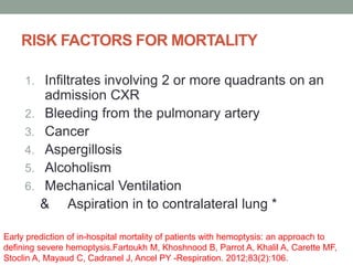 RISK FACTORS FOR MORTALITY
1. Infiltrates involving 2 or more quadrants on an
admission CXR
2. Bleeding from the pulmonary artery
3. Cancer
4. Aspergillosis
5. Alcoholism
6. Mechanical Ventilation
& Aspiration in to contralateral lung *
Early prediction of in-hospital mortality of patients with hemoptysis: an approach to
defining severe hemoptysis.Fartoukh M, Khoshnood B, Parrot A, Khalil A, Carette MF,
Stoclin A, Mayaud C, Cadranel J, Ancel PY -Respiration. 2012;83(2):106.
 