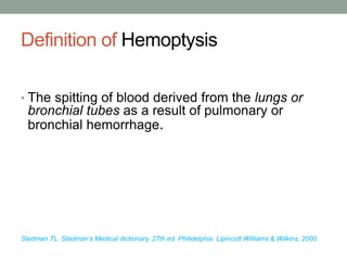 Definition of Hemoptysis
• The spitting of blood derived from the lungs or
bronchial tubes as a result of pulmonary or
bronchial hemorrhage.
Stedman TL. Stedman’s Medical dictionary. 27th ed. Philidelphia: Lipincott Williams & Wilkins, 2000
 