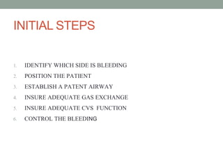 INITIAL STEPS
1. IDENTIFY WHICH SIDE IS BLEEDING
2. POSITION THE PATIENT
3. ESTABLISH A PATENT AIRWAY
4. INSURE ADEQUATE GAS EXCHANGE
5. INSURE ADEQUATE CVS FUNCTION
6. CONTROL THE BLEEDING
 