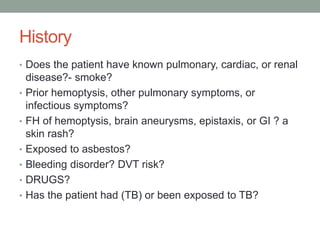 History
• Does the patient have known pulmonary, cardiac, or renal
disease?- smoke?
• Prior hemoptysis, other pulmonary symptoms, or
infectious symptoms?
• FH of hemoptysis, brain aneurysms, epistaxis, or GI ? a
skin rash?
• Exposed to asbestos?
• Bleeding disorder? DVT risk?
• DRUGS?
• Has the patient had (TB) or been exposed to TB?
 